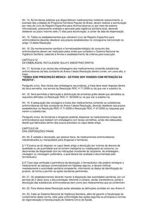 Art. 14. As farmácias públicas que disponibilizam medicamentos mediante ressarcimento, a
exemplo das unidades do Programa Farmácia Popular do Brasil, devem realizar a escrituração
por meio de Livro de Registro Específico para Antimicrobianos ou por meio de sistema
informatizado, previamente avaliado e aprovado pela vigilância sanitária local, devendo
obedecer ao prazo máximo sete (7) dias para escrituração, a contar da data da dispensação.
Art. 15. Todos os estabelecimentos que utilizarem Livro de Registro Específico para
antimicrobianos deverão obedecer aos prazos estabelecidos no cronograma mencionado no
artigo 13 desta Resolução.
Art. 16. Os monitoramentos sanitário e farmacoepidemiológico do consumo dos
antimicrobianos devem ser realizados pelos entes que compõem o Sistema Nacional de
Vigilância Sanitária, cabendo à Anvisa o estabelecimento de critérios para execução.
CAPÍTULO VI
DA EMBALAGEM, ROTULAGEM, BULA E AMOSTRAS GRÁTIS
Art. 17. As bulas e os rótulos das embalagens dos medicamentos contendo substâncias
antimicrobianas da lista constante do Anexo I desta Resolução devem conter, em caixa alta, a
frase:
"VENDA SOB PRESCRIÇÃO MÉDICA - SÓ PODE SER VENDIDO COM RETENÇÃO DA
RECEITA".
Parágrafo único. Nos rótulos das embalagens secundárias, a frase deve estar disposta dentro
da faixa vermelha, nos termos da Resolução RDC nº.71/2009 ou da que vier a substituí-la.
Art. 18. Será permitida a fabricação e distribuição de amostras grátis desde que atendidos os
requisitos definidos na Resolução RDC nº. 60/2009 ou na que vier a substituí-la.
Art. 19. A adequação das rotulagens e bulas dos medicamentos contendo as substâncias
antimicrobianas da lista constante do Anexo I desta Resolução, deverão obedecer aos prazos
estabelecidos na Resolução RDC nº.71/2009 e Resolução RDC nº.47/2009 ou naquelas que
vierem a substituí-las.
Parágrafo único. As farmácias e drogarias poderão dispensar os medicamentos à base de
antimicrobianos que estejam em embalagens com faixas vermelhas, ainda não adequadas,
desde que fabricados dentro dos prazos previstos no caput deste artigo.
CAPÍTULO VII
DAS DISPOSIÇÕES FINAIS
Art. 20. É vedada a devolução, por pessoa física, de medicamentos antimicrobianos
industrializados ou manipulados para drogarias e farmácias.
§ 1º Excetua-se do disposto no caput deste artigo a devolução por motivos de desvios de
qualidade ou de quantidade que os tornem impróprios ou inadequados ao consumo, ou
decorrentes de disparidade com as indicações constantes do recipiente, da embalagem,
rotulagem ou mensagem publicitária, a qual deverá ser avaliada e documentada pelo
farmacêutico.
§ 2º Caso seja verificada a pertinência da devolução, o farmacêutico não poderá reintegrar o
medicamento ao estoque comercializável em hipótese alguma, e deverá notificar
imediatamente a autoridade sanitária competente, informando os dados de identificação do
produto, de forma a permitir as ações sanitárias pertinentes.
Art. 21. Os estabelecimentos deverão manter à disposição das autoridades sanitárias, por um
período de 2 (dois) anos a documentação referente à compra, venda, transferência, perda e
devolução das substâncias antimicrobianas bem como dos medicamentos que as contenham.
Art. 22. Para efeitos desta Resolução serão adotadas as definições contidas em seu Anexo II.
Art. 23. Cabe ao Sistema Nacional de Vigilância Sanitária, além de garantir a fiscalização do
cumprimento desta norma, zelar pela uniformidade das ações segundo os princípios e normas
de regionalização e hierarquização do Sistema Único de Saúde.
 