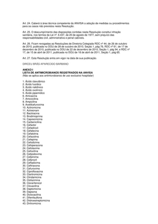 Art. 24. Caberá à área técnica competente da ANVISA a adoção de medidas ou procedimentos
para os casos não previstos nesta Resolução.
Art. 25. O descumprimento das disposições contidas nesta Resolução constitui infração
sanitária, nos termos da Lei nº. 6.437, de 20 de agosto de 1977, sem prejuízo das
responsabilidades civil, administrativa e penal cabíveis.
Art. 26. Ficam revogadas as Resoluções de Diretoria Colegiada RDC nº 44, de 26 de outubro
de 2010, publicada no DOU de 28 de outubro de 2010, Seção 1, pág 76, RDC nº 61, de 17 de
dezembro de 2010, publicada no DOU de 22 de dezembro de 2010, Seção 1, pág 94, e RDC nº
17, de 15 de abril de 2011, publicada no DOU de 18 de abril de 2011, Seção 1, pág 65.
Art. 27. Esta Resolução entra em vigor na data de sua publicação.
DIRCEU BRÁS APARECIDO BARBANO
ANEXO I
LISTA DE ANTIMICROBIANOS REGISTRADOS NA ANVISA
(Não se aplica aos antimicrobianos de uso exclusivo hospitalar)
1. Ácido clavulânico
2. Ácido fusídico
3. Ácido nalidíxico
4. Ácido oxolínico
5. Ácido pipemídico
6. Amicacina
7. Amoxicilina
8. Ampicilina
9. Axetilcefuroxima
10. Azitromicina
11. Aztreonam
12. Bacitracina
13. Brodimoprima
14. Capreomicina
15. Carbenicilina
16. Cefaclor
17. Cefadroxil
18. Cefalexina
19. Cefalotina
20. Cefazolina
21. Cefepima
22. Cefodizima
23. Cefoperazona
24. Cefotaxima
25. Cefoxitina
26. Cefpodoxima
27. Cefpiroma
28. Cefprozil
29. Ceftadizima
30. Ceftriaxona
31. Cefuroxima
32. Ciprofloxacina
33. Claritromicina
34. Clindamicina
35. Clofazimina
36. Cloranfenicol
37. Cloxacilina
38. Daptomicina
39. Dapsona
40. Dicloxacilina
41. Difenilsulfona
42. Diidroestreptomicina
43. Diritromicina
 
