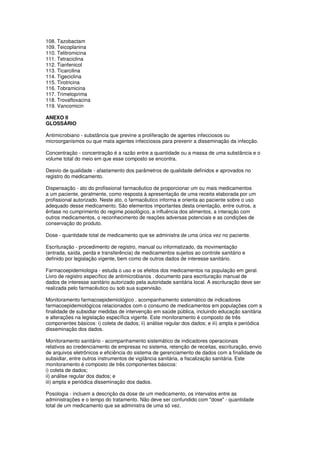 108. Tazobactam
109. Teicoplanina
110. Telitromicina
111. Tetraciclina
112. Tianfenicol
113. Ticarcilina
114. Tigeciclina
115. Tirotricina
116. Tobramicina
117. Trimetoprima
118. Trovafloxacina
119. Vancomicin
ANEXO II
GLOSSÁRIO
Antimicrobiano - substância que previne a proliferação de agentes infecciosos ou
microorganismos ou que mata agentes infecciosos para prevenir a disseminação da infecção.
Concentração - concentração é a razão entre a quantidade ou a massa de uma substância e o
volume total do meio em que esse composto se encontra.
Desvio de qualidade - afastamento dos parâmetros de qualidade definidos e aprovados no
registro do medicamento.
Dispensação - ato do profissional farmacêutico de proporcionar um ou mais medicamentos
a um paciente, geralmente, como resposta à apresentação de uma receita elaborada por um
profissional autorizado. Neste ato, o farmacêutico informa e orienta ao paciente sobre o uso
adequado desse medicamento. São elementos importantes desta orientação, entre outros, a
ênfase no cumprimento do regime posológico, a influência dos alimentos, a interação com
outros medicamentos, o reconhecimento de reações adversas potenciais e as condições de
conservação do produto.
Dose - quantidade total de medicamento que se administra de uma única vez no paciente.
Escrituração - procedimento de registro, manual ou informatizado, da movimentação
(entrada, saída, perda e transferência) de medicamentos sujeitos ao controle sanitário e
definido por legislação vigente, bem como de outros dados de interesse sanitário.
Farmacoepidemiologia - estuda o uso e os efeitos dos medicamentos na população em geral.
Livro de registro específico de antimicrobianos . documento para escrituração manual de
dados de interesse sanitário autorizado pela autoridade sanitária local. A escrituração deve ser
realizada pelo farmacêutico ou sob sua supervisão.
Monitoramento farmacoepidemiológico . acompanhamento sistemático de indicadores
farmacoepidemiológicos relacionados com o consumo de medicamentos em populações com a
finalidade de subsidiar medidas de intervenção em saúde pública, incluindo educação sanitária
e alterações na legislação específica vigente. Este monitoramento é composto de três
componentes básicos: i) coleta de dados; ii) análise regular dos dados; e iii) ampla e periódica
disseminação dos dados.
Monitoramento sanitário - acompanhamento sistemático de indicadores operacionais
relativos ao credenciamento de empresas no sistema, retenção de receitas, escrituração, envio
de arquivos eletrônicos e eficiência do sistema de gerenciamento de dados com a finalidade de
subsidiar, entre outros instrumentos de vigilância sanitária, a fiscalização sanitária. Este
monitoramento é composto de três componentes básicos:
i) coleta de dados;
ii) análise regular dos dados; e
iii) ampla e periódica disseminação dos dados.
Posologia - incluem a descrição da dose de um medicamento, os intervalos entre as
administrações e o tempo do tratamento. Não deve ser confundido com "dose" - quantidade
total de um medicamento que se administra de uma só vez.
 