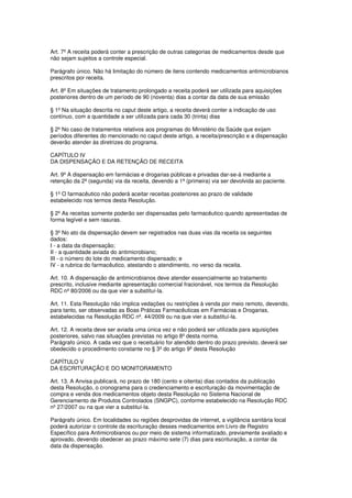 Art. 7º A receita poderá conter a prescrição de outras categorias de medicamentos desde que
não sejam sujeitos a controle especial.
Parágrafo único. Não há limitação do número de itens contendo medicamentos antimicrobianos
prescritos por receita.
Art. 8º Em situações de tratamento prolongado a receita poderá ser utilizada para aquisições
posteriores dentro de um período de 90 (noventa) dias a contar da data de sua emissão
§ 1º Na situação descrita no caput deste artigo, a receita deverá conter a indicação de uso
contínuo, com a quantidade a ser utilizada para cada 30 (trinta) dias
§ 2º No caso de tratamentos relativos aos programas do Ministério da Saúde que exijam
períodos diferentes do mencionado no caput deste artigo, a receita/prescrição e a dispensação
deverão atender às diretrizes do programa.
CAPÍTULO IV
DA DISPENSAÇÃO E DA RETENÇÃO DE RECEITA
Art. 9º A dispensação em farmácias e drogarias públicas e privadas dar-se-á mediante a
retenção da 2ª (segunda) via da receita, devendo a 1ª (primeira) via ser devolvida ao paciente.
§ 1º O farmacêutico não poderá aceitar receitas posteriores ao prazo de validade
estabelecido nos termos desta Resolução.
§ 2º As receitas somente poderão ser dispensadas pelo farmacêutico quando apresentadas de
forma legível e sem rasuras.
§ 3º No ato da dispensação devem ser registrados nas duas vias da receita os seguintes
dados:
I - a data da dispensação;
II - a quantidade aviada do antimicrobiano;
III - o número do lote do medicamento dispensado; e
IV - a rubrica do farmacêutico, atestando o atendimento, no verso da receita.
Art. 10. A dispensação de antimicrobianos deve atender essencialmente ao tratamento
prescrito, inclusive mediante apresentação comercial fracionável, nos termos da Resolução
RDC nº 80/2006 ou da que vier a substituí-la.
Art. 11. Esta Resolução não implica vedações ou restrições à venda por meio remoto, devendo,
para tanto, ser observadas as Boas Práticas Farmacêuticas em Farmácias e Drogarias,
estabelecidas na Resolução RDC nº. 44/2009 ou na que vier a substituí-la.
Art. 12. A receita deve ser aviada uma única vez e não poderá ser utilizada para aquisições
posteriores, salvo nas situações previstas no artigo 8º desta norma.
Parágrafo único. A cada vez que o receituário for atendido dentro do prazo previsto, deverá ser
obedecido o procedimento constante no § 3º do artigo 9º desta Resolução
CAPÍTULO V
DA ESCRITURAÇÃO E DO MONITORAMENTO
Art. 13. A Anvisa publicará, no prazo de 180 (cento e oitenta) dias contados da publicação
desta Resolução, o cronograma para o credenciamento e escrituração da movimentação de
compra e venda dos medicamentos objeto desta Resolução no Sistema Nacional de
Gerenciamento de Produtos Controlados (SNGPC), conforme estabelecido na Resolução RDC
nº 27/2007 ou na que vier a substituí-la.
Parágrafo único. Em localidades ou regiões desprovidas de internet, a vigilância sanitária local
poderá autorizar o controle da escrituração desses medicamentos em Livro de Registro
Específico para Antimicrobianos ou por meio de sistema informatizado, previamente avaliado e
aprovado, devendo obedecer ao prazo máximo sete (7) dias para escrituração, a contar da
data da dispensação.
 