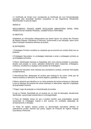(1) Certificado de Venda Livre: corresponde ao Certificado de Livre Comercialização
outorgado pela Autoridade Sanitária competente ou por Organismos Oficialmente
Reconhecidos no país de origem.

ANEXO IV

REGULAMENTO TÉCNICO SOBRE ROTULAGEM OBRIGATÓRIA GERAL PARA
PRODUTOS DE HIGIENE PESSOAL, COSMÉTICOS E PERFUMES

A) OBJETIVO

Estabelecer as informações indispensáveis que devem figurar nos rótulos dos Produtos
de Higiene Pessoal, Cosméticos e Perfumes, concernentes a sua utilização, assim como
toda a indicação necessária referente ao produto.

B) DEFINIÇÕES

1 Embalagem Primária: envoltório ou recipiente que se encontra em contato direto com os
produtos.

2 Embalagem Secundária: é a embalagem destinada a conter a embalagem primária ou
as embalagens primárias.

3 Rótulo: identificação impressa ou litografada, bem como dizeres pintados ou gravados,
decalco sob pressão ou outros, aplicados diretamente sobre recipientes, embalagens,
invólucros, envoltórios ou qualquer outro protetor de embalagens.

4 Folheto de Instruções: texto impresso que acompanha o produto, contendo informações
complementares.

5 Nome/Grupo/Tipo: designação do produto para distinguí-lo de outros, ainda que da
mesma empresa ou fabricante, da mesma espécie, qualidade ou natureza.

6 Marca: elemento que identifica um ou vários produtos da mesma empresa ou fabricante
e que os distingue de produtos de outras empresas ou fabricantes, segundo a legislação
de propriedade industrial.

7 Origem: lugar de produção ou industrialização do produto.

8 Lote ou Partida: Quantidade de um produto em um ciclo de fabricação, devidamente
identificado, cuja principal característica é a homogeneidade.

9 Prazo de Validade: tempo em que o produto mantém suas propriedades, quando
conservado na embalagem original e sem avarias, em condições adequadas de
armazenamento e utilização.

10 Titular de registro: pessoa jurídica ou denominação equivalente definida no
ordenamento jurídico nacional que possui registro de Produtos de Higiene Pessoal,
Cosméticos e Perfumes.
 