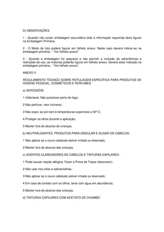 D) OBSERVAÇÕES

1 - Quando não existir embalagem secundária toda a informação requerida deve figurar
na Embalagem Primária.

2 - O Modo de Uso poderá figurar em folheto anexo. Neste caso deverá indicar-se na
embalagem primária: - "Ver folheto anexo".

3 - Quando a embalagem for pequena e não permitir a inclusão de advertências e
restrições de uso, as mesmas poderão figurar em folheto anexo. Deverá estar indicado na
embalagem primária: - "Ver folheto anexo".

ANEXO V

REGULAMENTO TÉCNICO SOBRE ROTULAGEM ESPECÍFICA PARA PRODUTOS DE
HIGIENE PESSOAL, COSMÉTICOS E PERFUMES

a) AEROSSÓIS

1 Inflamável. Não pulverizar perto do fogo;

2 Não perfurar, nem incinerar;

3 Não expor ao sol nem à temperaturas superiores a 50º C;

4 Proteger os olhos durante a aplicação;

5 Manter fora do alcance de crianças.

b) NEUTRALIZANTES, PRODUTOS PARA ONDULAR E ALISAR OS CABELOS:

1 Não aplicar se o couro cabeludo estiver irritado ou lesionado;

2 Manter fora do alcance das crianças.

c) AGENTES CLAREADORES DE CABELOS E TINTURAS CAPILARES:

1 Pode causar reação alérgica. Fazer a Prova de Toque (descrever);

2 Não usar nos cílios e sobrancelhas;

3 Não aplicar se o couro cabeludo estiver irritado ou lesionado;

4 Em caso de contato com os olhos, lavar com água em abundância;

5 Manter fora do alcance das crianças.

d) TINTURAS CAPILARES COM ACETATO DE CHUMBO:
 