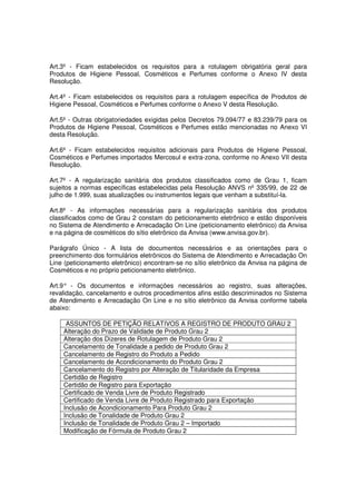 Art.3º - Ficam estabelecidos os requisitos para a rotulagem obrigatória geral para
Produtos de Higiene Pessoal, Cosméticos e Perfumes conforme o Anexo IV desta
Resolução.

Art.4º - Ficam estabelecidos os requisitos para a rotulagem específica de Produtos de
Higiene Pessoal, Cosméticos e Perfumes conforme o Anexo V desta Resolução.

Art.5º - Outras obrigatoriedades exigidas pelos Decretos 79.094/77 e 83.239/79 para os
Produtos de Higiene Pessoal, Cosméticos e Perfumes estão mencionadas no Anexo VI
desta Resolução.

Art.6º - Ficam estabelecidos requisitos adicionais para Produtos de Higiene Pessoal,
Cosméticos e Perfumes importados Mercosul e extra-zona, conforme no Anexo VII desta
Resolução.

Art.7º - A regularização sanitária dos produtos classificados como de Grau 1, ficam
sujeitos a normas específicas estabelecidas pela Resolução ANVS nº 335/99, de 22 de
julho de 1.999, suas atualizações ou instrumentos legais que venham a substituí-la.

Art.8º - As informações necessárias para a regularização sanitária dos produtos
classificados como de Grau 2 constam do peticionamento eletrônico e estão disponíveis
no Sistema de Atendimento e Arrecadação On Line (peticionamento eletrônico) da Anvisa
e na página de cosméticos do sítio eletrônico da Anvisa (www.anvisa.gov.br).

Parágrafo Único - A lista de documentos necessários e as orientações para o
preenchimento dos formulários eletrônicos do Sistema de Atendimento e Arrecadação On
Line (peticionamento eletrônico) encontram-se no sítio eletrônico da Anvisa na página de
Cosméticos e no próprio peticionamento eletrônico.

Art.9° - Os documentos e informações necessários ao registro, suas alterações,
revalidação, cancelamento e outros procedimentos afins estão descriminados no Sistema
de Atendimento e Arrecadação On Line e no sítio eletrônico da Anvisa conforme tabela
abaixo:

     ASSUNTOS DE PETIÇÃO RELATIVOS A REGISTRO DE PRODUTO GRAU 2
    Alteração do Prazo de Validade de Produto Grau 2
    Alteração dos Dizeres de Rotulagem de Produto Grau 2
    Cancelamento de Tonalidade a pedido de Produto Grau 2
    Cancelamento de Registro do Produto a Pedido
    Cancelamento de Acondicionamento do Produto Grau 2
    Cancelamento do Registro por Alteração de Titularidade da Empresa
    Certidão de Registro
    Certidão de Registro para Exportação
    Certificado de Venda Livre de Produto Registrado
    Certificado de Venda Livre de Produto Registrado para Exportação
    Inclusão de Acondicionamento Para Produto Grau 2
    Inclusão de Tonalidade de Produto Grau 2
    Inclusão de Tonalidade de Produto Grau 2 – Importado
    Modificação de Fórmula de Produto Grau 2
 