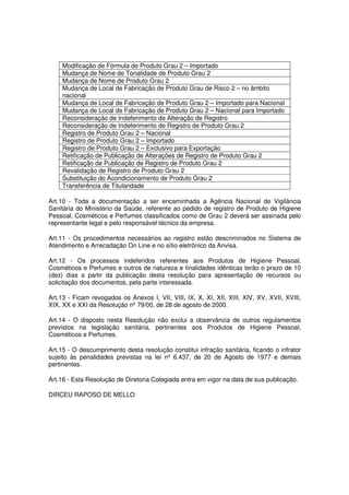 Modificação de Fórmula de Produto Grau 2 – Importado
     Mudança de Nome de Tonalidade de Produto Grau 2
     Mudança de Nome de Produto Grau 2
     Mudança de Local de Fabricação de Produto Grau de Risco 2 – no âmbito
     nacional
     Mudança de Local de Fabricação de Produto Grau 2 – Importado para Nacional
     Mudança de Local de Fabricação de Produto Grau 2 – Nacional para Importado
     Reconsideração de Indeferimento de Alteração de Registro
     Reconsideração de Indeferimento de Registro de Produto Grau 2
     Registro de Produto Grau 2 – Nacional
     Registro de Produto Grau 2 – Importado
     Registro de Produto Grau 2 – Exclusivo para Exportação
     Retificação de Publicação de Alterações de Registro de Produto Grau 2
     Retificação de Publicação de Registro de Produto Grau 2
     Revalidação de Registro de Produto Grau 2
     Substituição do Acondicionamento de Produto Grau 2
     Transferência de Titularidade

Art.10 - Toda a documentação a ser encaminhada a Agência Nacional de Vigilância
Sanitária do Ministério da Saúde, referente ao pedido de registro de Produto de Higiene
Pessoal, Cosméticos e Perfumes classificados como de Grau 2 deverá ser assinada pelo
representante legal e pelo responsável técnico da empresa.

Art.11 - Os procedimentos necessários ao registro estão descriminados no Sistema de
Atendimento e Arrecadação On Line e no sítio eletrônico da Anvisa.

Art.12 - Os processos indeferidos referentes aos Produtos de Higiene Pessoal,
Cosméticos e Perfumes e outros de natureza e finalidades idênticas terão o prazo de 10
(dez) dias a partir da publicação desta resolução para apresentação de recursos ou
solicitação dos documentos, pela parte interessada.

Art.13 - Ficam revogados os Anexos I, VII, VIII, IX, X, XI, XII, XIII, XIV, XV, XVII, XVIII,
XIX, XX e XXI da Resolução nº 79/00, de 28 de agosto de 2000.

Art.14 - O disposto nesta Resolução não exclui a observância de outros regulamentos
previstos na legislação sanitária, pertinentes aos Produtos de Higiene Pessoal,
Cosméticos e Perfumes.

Art.15 - O descumprimento desta resolução constitui infração sanitária, ficando o infrator
sujeito às penalidades previstas na lei nº 6.437, de 20 de Agosto de 1977 e demais
pertinentes.

Art.16 - Esta Resolução de Diretoria Colegiada entra em vigor na data de sua publicação.

DIRCEU RAPOSO DE MELLO
 