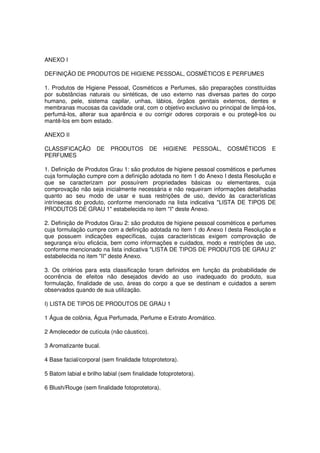 ANEXO I

DEFINIÇÃO DE PRODUTOS DE HIGIENE PESSOAL, COSMÉTICOS E PERFUMES

1. Produtos de Higiene Pessoal, Cosméticos e Perfumes, são preparações constituídas
por substâncias naturais ou sintéticas, de uso externo nas diversas partes do corpo
humano, pele, sistema capilar, unhas, lábios, órgãos genitais externos, dentes e
membranas mucosas da cavidade oral, com o objetivo exclusivo ou principal de limpá-los,
perfumá-los, alterar sua aparência e ou corrigir odores corporais e ou protegê-los ou
mantê-los em bom estado.

ANEXO II

CLASSIFICAÇÃO        DE    PRODUTOS        DE   HIGIENE      PESSOAL,   COSMÉTICOS   E
PERFUMES

1. Definição de Produtos Grau 1: são produtos de higiene pessoal cosméticos e perfumes
cuja formulação cumpre com a definição adotada no item 1 do Anexo I desta Resolução e
que se caracterizam por possuírem propriedades básicas ou elementares, cuja
comprovação não seja inicialmente necessária e não requeiram informações detalhadas
quanto ao seu modo de usar e suas restrições de uso, devido às características
intrínsecas do produto, conforme mencionado na lista indicativa "LISTA DE TIPOS DE
PRODUTOS DE GRAU 1" estabelecida no item "I" deste Anexo.

2. Definição de Produtos Grau 2: são produtos de higiene pessoal cosméticos e perfumes
cuja formulação cumpre com a definição adotada no item 1 do Anexo I desta Resolução e
que possuem indicações específicas, cujas características exigem comprovação de
segurança e/ou eficácia, bem como informações e cuidados, modo e restrições de uso,
conforme mencionado na lista indicativa "LISTA DE TIPOS DE PRODUTOS DE GRAU 2"
estabelecida no item "II" deste Anexo.

3. Os critérios para esta classificação foram definidos em função da probabilidade de
ocorrência de efeitos não desejados devido ao uso inadequado do produto, sua
formulação, finalidade de uso, áreas do corpo a que se destinam e cuidados a serem
observados quando de sua utilização.

I) LISTA DE TIPOS DE PRODUTOS DE GRAU 1

1 Água de colônia, Água Perfumada, Perfume e Extrato Aromático.

2 Amolecedor de cutícula (não cáustico).

3 Aromatizante bucal.

4 Base facial/corporal (sem finalidade fotoprotetora).

5 Batom labial e brilho labial (sem finalidade fotoprotetora).

6 Blush/Rouge (sem finalidade fotoprotetora).
 