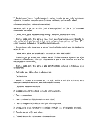 7 Condicionador/Creme rinse/Enxaguatório capilar (exceto os com ação antiqueda,
anticaspa e/ou outros benefícios específicos que justifiquem comprovação prévia).

8 Corretivo facial (sem finalidade fotoprotetora).

9 Creme, loção e gel para o rosto (sem ação fotoprotetora da pele e com finalidade
exclusiva de hidratação).

10 Creme, loção, gel e óleo esfoliante ("peeling") mecânico, corporal e/ou facial.

11 Creme, loção, gel e óleo para as mãos (sem ação fotoprotetora, sem indicação de
ação protetora individual para o trabalho, como equipamento de proteção individual - EPI -
e com finalidade exclusiva de hidratação e/ou refrescância).

12 Creme, loção, gel e óleos para as pernas (com finalidade exclusiva de hidratação e/ou
refrescância).

13 Creme, loção, gel e óleo para limpeza facial (exceto para pele acnéica).

14 Creme, loção, gel e óleo para o corpo (exceto os com finalidade específica de ação
antiestrias, ou anticelulite, sem ação fotoprotetora da pele e com finalidade exclusiva de
hidratação e/ou refrescância).

15 Creme, loção, gel e óleo para os pés (com finalidade exclusiva de hidratação e/ou
refrescância).

16 Delineador para lábios, olhos e sobrancelhas.

17 Demaquilante.

18 Dentifrício (exceto os com flúor, os com ação antiplaca, anticárie, antitártaro, com
indicação para dentes sensíveis e os clareadores químicos).

19 Depilatório mecânico/epilatório.

20 Desodorante axilar (exceto os com ação antitranspirante).

21 Desodorante colônia.

22 Desodorante corporal (exceto desodorante íntimo).

23 Desodorante pédico (exceto os com ação antitranspirante).

24 Enxaguatório bucal aromatizante (exceto os com flúor, ação anti-séptica e antiplaca).

25 Esmalte, verniz, brilho para unhas.

26 Fitas para remoção mecânica de impureza da pele.
 
