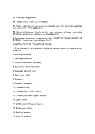 49 Sombra para as pálpebras.

50 Talco/pó (exceto os com ação anti-séptica).

51 Xampu (exceto os com ação antiqueda, anticaspa e/ou outros benefícios específicos
que justifiquem a comprovação prévia).

52 Xampu condicionador (exceto os com ação antiqueda, anticaspa e/ou outros
benefícios específicos que justifiquem comprovação prévia).

3. Observação: As exceções mencionadas no item "I) LISTA DE TIPOS DE PRODUTOS
DE GRAU 1" caracterizam os produtos de Grau 2.

II) LISTA DE TIPOS DE PRODUTOS DE GRAU 2

1 Água oxigenada 10 a 40 volumes (incluídas as cremosas exceto os produtos de uso
medicinal).

2 Antitranspirante axilar.

3 Antitranspirante pédico.

4 Ativador/ acelerador de bronzeado.

5 Batom labial e brilho labial infantil.

6 Bloqueador Solar/anti-solar.

7 Blush/ rouge infantil.

8 Bronzeador.

9 Bronzeador simulatório.

10 Clareador da pele.

11 Clareador para as unhas químico.

12 Clareador para cabelos e pêlos do corpo.

13 Colônia infantil.

14 Condicionador anticaspa/antiqueda.

15 Condicionador infantil.

16 Dentifrício anticárie.

17 Dentifrício antiplaca.
 