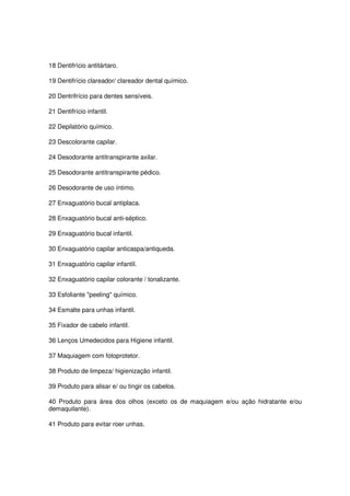 18 Dentifrício antitártaro.

19 Dentifrício clareador/ clareador dental químico.

20 Dentrifrício para dentes sensíveis.

21 Dentifrício infantil.

22 Depilatório químico.

23 Descolorante capilar.

24 Desodorante antitranspirante axilar.

25 Desodorante antitranspirante pédico.

26 Desodorante de uso íntimo.

27 Enxaguatório bucal antiplaca.

28 Enxaguatório bucal anti-séptico.

29 Enxaguatório bucal infantil.

30 Enxaguatório capilar anticaspa/antiqueda.

31 Enxaguatório capilar infantil.

32 Enxaguatório capilar colorante / tonalizante.

33 Esfoliante "peeling" químico.

34 Esmalte para unhas infantil.

35 Fixador de cabelo infantil.

36 Lenços Umedecidos para Higiene infantil.

37 Maquiagem com fotoprotetor.

38 Produto de limpeza/ higienização infantil.

39 Produto para alisar e/ ou tingir os cabelos.

40 Produto para área dos olhos (exceto os de maquiagem e/ou ação hidratante e/ou
demaquilante).

41 Produto para evitar roer unhas.
 