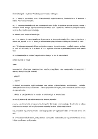 Diretoria Colegiada e eu, Diretor-Presidente, determino a sua publicação:
Art. 1º Aprovar o Regulamento Técnico de Procedimentos Higiênico-Sanitários para Manipulação de Alimentos e
Bebidas Preparados com Vegetais.
Art. 2º A presente Resolução pode ser complementada pelos órgãos de vigilância sanitária estaduais, distrital e
municipais visando abranger requisitos inerentes às realidades locais e promover a melhoria das condições higiênico-
sanitárias das unidades de comercialização
de alimentos e dos serviços de alimentação.
Art. 3º As unidades de comercialização de alimentos e os serviços de alimentação têm o prazo de 180 (cento e
oitenta) dias, a contar da data da publicação desta Resolução para cumprirem as disposições constantes do Anexo.
Art. 4º A inobservância ou desobediência ao disposto na presente Resolução configura infração de natureza sanitária,
na forma da Lei n° 6437, de 20 de agosto de 1977, sujeitando o infrator às penalidades previstas nesse diploma
legal.
Art. 5º Esta Resolução de Diretoria Colegiada entrará em vigor na data de sua publicação.
DIRCEU RAPOSO DE MELLO
ANEXO
REGULAMENTO TÉCNICO DE PROCEDIMENTOS HIGIÊNICO-SANITÁRIOS PARA MANIPULAÇÃO DE ALIMENTOS E
BEBIDAS PREPARADOS COM VEGETAIS
1 ALCANCE
1.1 Objetivo
Estabelecer procedimentos higiênico-sanitários para preparo, acondicionamento, armazenamento, transporte,
distribuição e comercialização de alimentos e bebidas preparados com vegetais, com a finalidade de prevenir doenças
de origem alimentar.
1.2 Âmbito de Aplicação Aplica-se às unidades de comercialização de alimentos e aos
serviços de alimentação que realizam alguma das seguintes atividades:
preparo, acondicionamento, armazenamento, transporte, distribuição e comercialização de alimentos e bebidas
preparados com vegetais, tais como lanchonetes, quiosques, barracas, ambulantes e similares.
Excluem-se deste Regulamento alimentos e bebidas preparados com vegetais submetidos ao tratamento térmico pelo
calor.
Os serviços de alimentação devem, ainda, obedecer aos requisitos estabelecidos pelo Regulamento Técnico de Boas
Práticas para Serviços de Alimentação.
 