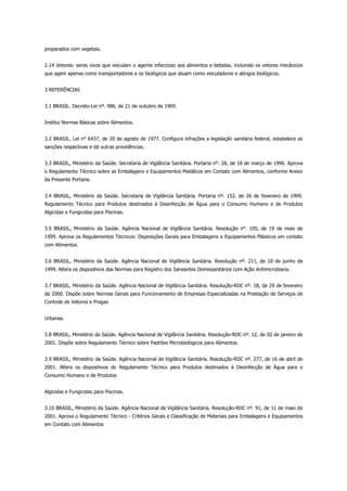 preparados com vegetais.
2.14 Vetores: seres vivos que veiculam o agente infeccioso aos alimentos e bebidas, incluindo os vetores mecânicos
que agem apenas como transportadores e os biológicos que atuam como veiculadores e abrigos biológicos.
3 REFERÊNCIAS
3.1 BRASIL. Decreto-Lei nº. 986, de 21 de outubro de 1969.
Institui Normas Básicas sobre Alimentos.
3.2 BRASIL. Lei n° 6437, de 20 de agosto de 1977. Configura infrações a legislação sanitária federal, estabelece as
sanções respectivas e dá outras providências.
3.3 BRASIL, Ministério da Saúde. Secretaria de Vigilância Sanitária. Portaria nº. 28, de 18 de março de 1996. Aprova
o Regulamento Técnico sobre as Embalagens e Equipamentos Metálicos em Contato com Alimentos, conforme Anexo
da Presente Portaria.
3.4 BRASIL, Ministério da Saúde. Secretaria de Vigilância Sanitária. Portaria nº. 152, de 26 de fevereiro de 1999.
Regulamento Técnico para Produtos destinados à Desinfecção de Água para o Consumo Humano e de Produtos
Algicidas e Fungicidas para Piscinas.
3.5 BRASIL, Ministério da Saúde. Agência Nacional de Vigilância Sanitária. Resolução n°. 105, de 19 de maio de
1999. Aprova os Regulamentos Técnicos: Disposições Gerais para Embalagens e Equipamentos Plásticos em contato
com Alimentos.
3.6 BRASIL, Ministério da Saúde. Agência Nacional de Vigilância Sanitária. Resolução nº. 211, de 18 de junho de
1999. Altera os dispositivos das Normas para Registro dos Saneantes Domissanitários com Ação Antimicrobiana.
3.7 BRASIL, Ministério da Saúde. Agência Nacional de Vigilância Sanitária. Resolução-RDC nº. 18, de 29 de fevereiro
de 2000. Dispõe sobre Normas Gerais para Funcionamento de Empresas Especializadas na Prestação de Serviços de
Controle de Vetores e Pragas
Urbanas.
3.8 BRASIL, Ministério da Saúde. Agência Nacional de Vigilância Sanitária. Resolução-RDC nº. 12, de 02 de janeiro de
2001. Dispõe sobre Regulamento Técnico sobre Padrões Microbiológicos para Alimentos.
3.9 BRASIL, Ministério da Saúde. Agência Nacional de Vigilância Sanitária. Resolução-RDC nº. 277, de 16 de abril de
2001. Altera os dispositivos do Regulamento Técnico para Produtos destinados à Desinfecção de Água para o
Consumo Humano e de Produtos
Algicidas e Fungicidas para Piscinas.
3.10 BRASIL, Ministério da Saúde. Agência Nacional de Vigilância Sanitária. Resolução-RDC nº. 91, de 11 de maio de
2001. Aprova o Regulamento Técnico - Critérios Gerais e Classificação de Materiais para Embalagens e Equipamentos
em Contato com Alimentos
 
