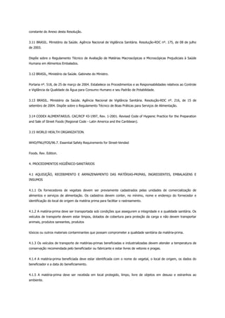 constante do Anexo desta Resolução.
3.11 BRASIL. Ministério da Saúde. Agência Nacional de Vigilância Sanitária. Resolução-RDC nº. 175, de 08 de julho
de 2003.
Dispõe sobre o Regulamento Técnico de Avaliação de Matérias Macroscópicas e Microscópicas Prejudiciais à Saúde
Humana em Alimentos Embalados.
3.12 BRASIL, Ministério da Saúde. Gabinete do Ministro.
Portaria nº. 518, de 25 de março de 2004. Estabelece os Procedimentos e as Responsabilidades relativos ao Controle
e Vigilância da Qualidade da Água para Consumo Humano e seu Padrão de Potabilidade.
3.13 BRASIL. Ministério da Saúde. Agência Nacional de Vigilância Sanitária. Resolução-RDC nº. 216, de 15 de
setembro de 2004. Dispõe sobre o Regulamento Técnico de Boas Práticas para Serviços de Alimentação.
3.14 CODEX ALIMENTARIUS. CAC/RCP 43-1997, Rev. 1-2001. Revised Code of Hygienic Practice for the Preparation
and Sale of Street Foods (Regional Code - Latin America and the Caribbean).
3.15 WORLD HEALTH ORGANIZATION.
WHO/FNU/FOS/96.7. Essential Safety Requirements for Street-Vended
Foods. Rev. Edition.
4. PROCEDIMENTOS HIGIÊNICO-SANITÁRIOS
4.1 AQUISIÇÃO, RECEBIMENTO E ARMAZENAMENTO DAS MATÉRIAS-PRIMAS, INGREDIENTES, EMBALAGENS E
INSUMOS
4.1.1 Os fornecedores de vegetais devem ser previamente cadastrados pelas unidades de comercialização de
alimentos e serviços de alimentação. Os cadastros devem conter, no mínimo, nome e endereço do fornecedor e
identificação do local de origem da matéria prima para facilitar o rastreamento.
4.1.2 A matéria-prima deve ser transportada sob condições que assegurem a integridade e a qualidade sanitária. Os
veículos de transporte devem estar limpos, dotados de cobertura para proteção da carga e não devem transportar
animais, produtos saneantes, produtos
tóxicos ou outros materiais contaminantes que possam comprometer a qualidade sanitária da matéria-prima.
4.1.3 Os veículos de transporte de matérias-primas beneficiadas e industrializadas devem atender a temperatura de
conservação recomendada pelo beneficiador ou fabricante e estar livres de vetores e pragas.
4.1.4 A matéria-prima beneficiada deve estar identificada com o nome do vegetal, o local de origem, os dados do
beneficiador e a data do beneficiamento.
4.1.5 A matéria-prima deve ser recebida em local protegido, limpo, livre de objetos em desuso e estranhos ao
ambiente.
 