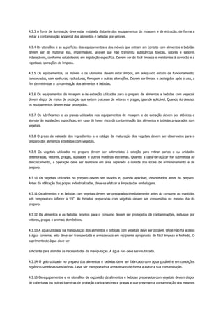 4.3.3 A fonte de iluminação deve estar instalada distante dos equipamentos de moagem e de extração, de forma a
evitar a contaminação acidental dos alimentos e bebidas por vetores.
4.3.4 Os utensílios e as superfícies dos equipamentos e dos móveis que entram em contato com alimentos e bebidas
devem ser de material liso, impermeável, lavável que não transmita substâncias tóxicas, odores e sabores
indesejáveis, conforme estabelecido em legislação específica. Devem ser de fácil limpeza e resistentes à corrosão e a
repetidas operações de limpeza.
4.3.5 Os equipamentos, os móveis e os utensílios devem estar limpos, em adequado estado de funcionamento,
conservados, sem ranhuras, rachaduras, ferrugem e outras alterações. Devem ser limpos e protegidos após o uso, a
fim de minimizar a contaminação dos alimentos e bebidas.
4.3.6 Os equipamentos de moagem e de extração utilizados para o preparo de alimentos e bebidas com vegetais
devem dispor de meios de proteção que evitem o acesso de vetores e pragas, quando aplicável. Quando do desuso,
os equipamentos devem estar protegidos.
4.3.7 Os lubrificantes e as graxas utilizados nos equipamentos de moagem e de extração devem ser atóxicos e
atender às legislações específicas, em caso de haver risco de contaminação dos alimentos e bebidas preparados com
vegetais.
4.3.8 O prazo de validade dos ingredientes e o estágio de maturação dos vegetais devem ser observados para o
preparo dos alimentos e bebidas com vegetais.
4.3.9 Os vegetais utilizados no preparo devem ser submetidos à seleção para retirar partes e ou unidades
deterioradas, vetores, pragas, sujidades e outras matérias estranhas. Quando a cana-de-açúcar for submetida ao
descascamento, a operação deve ser realizada em área separada e isolada dos locais de armazenamento e de
preparo.
4.3.10 Os vegetais utilizados no preparo devem ser lavados e, quando aplicável, desinfetados antes do preparo.
Antes da utilização das polpas industrializadas, deve-se efetuar a limpeza das embalagens.
4.3.11 Os alimentos e as bebidas com vegetais devem ser preparados imediatamente antes do consumo ou mantidos
sob temperatura inferior a 5°C. As bebidas preparadas com vegetais devem ser consumidas no mesmo dia do
preparo.
4.3.12 Os alimentos e as bebidas prontos para o consumo devem ser protegidos de contaminações, inclusive por
vetores, pragas e animais domésticos.
4.3.13 A água utilizada na manipulação dos alimentos e bebidas com vegetais deve ser potável. Onde não há acesso
à água corrente, esta deve ser transportada e armazenada em recipiente apropriado, de fácil limpeza e fechado. O
suprimento de água deve ser
suficiente para atender às necessidades da manipulação. A água não deve ser reutilizada.
4.3.14 O gelo utilizado no preparo dos alimentos e bebidas deve ser fabricado com água potável e em condições
higiênico-sanitárias satisfatórias. Deve ser transportado e armazenado de forma a evitar a sua contaminação.
4.3.15 Os equipamentos e os utensílios de exposição de alimentos e bebidas preparados com vegetais devem dispor
de coberturas ou outras barreiras de proteção contra vetores e pragas e que previnam a contaminação dos mesmos
 