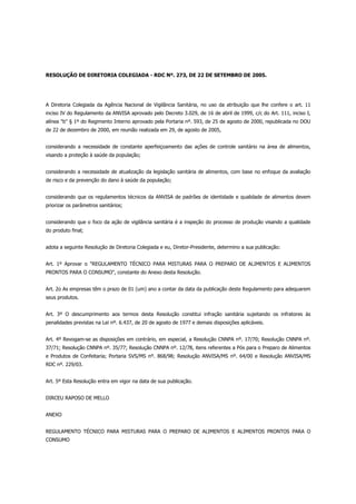 RESOLUÇÃO DE DIRETORIA COLEGIADA - RDC Nº. 273, DE 22 DE SETEMBRO DE 2005.




A Diretoria Colegiada da Agência Nacional de Vigilância Sanitária, no uso da atribuição que lhe confere o art. 11
inciso IV do Regulamento da ANVISA aprovado pelo Decreto 3.029, de 16 de abril de 1999, c/c do Art. 111, inciso I,
alínea "b" § 1º do Regimento Interno aprovado pela Portaria nº. 593, de 25 de agosto de 2000, republicada no DOU
de 22 de dezembro de 2000, em reunião realizada em 29, de agosto de 2005,


considerando a necessidade de constante aperfeiçoamento das ações de controle sanitário na área de alimentos,
visando a proteção à saúde da população;


considerando a necessidade de atualização da legislação sanitária de alimentos, com base no enfoque da avaliação
de risco e da prevenção do dano à saúde da população;


considerando que os regulamentos técnicos da ANVISA de padrões de identidade e qualidade de alimentos devem
priorizar os parâmetros sanitários;


considerando que o foco da ação de vigilância sanitária é a inspeção do processo de produção visando a qualidade
do produto final;


adota a seguinte Resolução de Diretoria Colegiada e eu, Diretor-Presidente, determino a sua publicação:


Art. 1º Aprovar o "REGULAMENTO TÉCNICO PARA MISTURAS PARA O PREPARO DE ALIMENTOS E ALIMENTOS
PRONTOS PARA O CONSUMO", constante do Anexo desta Resolução.


Art. 2o As empresas têm o prazo de 01 (um) ano a contar da data da publicação deste Regulamento para adequarem
seus produtos.


Art. 3º O descumprimento aos termos desta Resolução constitui infração sanitária sujeitando os infratores às
penalidades previstas na Lei nº. 6.437, de 20 de agosto de 1977 e demais disposições aplicáveis.


Art. 4º Revogam-se as disposições em contrário, em especial, a Resolução CNNPA nº. 17/70; Resolução CNNPA nº.
37/71; Resolução CNNPA nº. 35/77; Resolução CNNPA nº. 12/78, itens referentes a Pós para o Preparo de Alimentos
e Produtos de Confeitaria; Portaria SVS/MS nº. 868/98; Resolução ANVISA/MS nº. 64/00 e Resolução ANVISA/MS
RDC nº. 229/03.


Art. 5º Esta Resolução entra em vigor na data de sua publicação.


DIRCEU RAPOSO DE MELLO


ANEXO


REGULAMENTO TÉCNICO PARA MISTURAS PARA O PREPARO DE ALIMENTOS E ALIMENTOS PRONTOS PARA O
CONSUMO
 