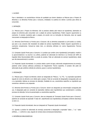 1. ALCANCE


Fixar a identidade e as características mínimas de qualidade que devem obedecer as Misturas para o Preparo de
Alimentos e os Alimentos Prontos para o Consumo, embalados na ausência do cliente e prontos para oferta ao
consumidor.


2. DEFINIÇÃO


2.1. Misturas para o Preparo de Alimentos: são os produtos obtidos pela mistura de ingredientes, destinados ao
preparo de alimentos pelo consumidor com a adição de outro(s) ingrediente(s). Podem requerer aquecimento ou
cozimento. O produto resultante após o preparo, de acordo com as instruções do fabricante, deve ser aquele
mencionado na designação da Mistura.


2.2. Alimentos Semi-Prontos ou Prontos para o Consumo: são os alimentos preparados ou pré-cozidos ou cozidos,
que para o seu consumo não necessitam da adição de outro(s) ingrediente(s). Podem requerer aquecimento ou
cozimento complementar. Excluem-se deste item, os alimentos definidos em outros Regulamentos Técnicos
específicos.


2.3. Composto Líquido Pronto para o Consumo: é o produto que contém como ingrediente(s) principal(is): inositol e
ou glucoronolactona e ou taurina e ou cafeína, podendo ser adicionado de vitaminas e ou minerais até 100% da
Ingestão Diária Recomendada (IDR) na porção do produto. Pode ser adicionado de outro(s) ingrediente(s), desde
que não descaracterize(m) o produto.


2.4. Preparado Líquido Aromatizado: é o produto obtido a partir de água, adicionado obrigatoriamente de aroma(s),
podendo conter outro(s) aditivo(s) previsto(s) em Regulamento Técnico específico. O produto não pode ser
adicionado de gás carbônico (dióxido de carbono), açúcar e outro(s) ingrediente(s).


3. DESIGNAÇÃO


3.1. Misturas para o Preparo de Alimento: devem ser designadas de "Mistura..." ou "Pó..." ou expressão equivalente
seguido do nome do alimento a ser obtido após o preparo. Pode ser acrescida de designações consagradas pelo uso
e ou expressões relativas ao processo de obtenção, finalidade de uso, característica específica ou ingrediente que
caracteriza o alimento a ser preparado.


3.2. Alimentos Semi-Prontos ou Prontos para o Consumo: devem ser designados por denominação consagrada pelo
uso. A designação pode ser acrescida de expressões relativas ao(s) ingrediente(s) que caracteriza(m) o produto,
processo de obtenção, forma de apresentação ou característica específica.


3.3. Composto Líquido Pronto para o Consumo: deve ser designado de "Composto Líquido Pronto para o Consumo",
podendo ser acrescido da expressão "à base de", especificando o(s) ingrediente(s) principal(is) conforme descrito(s)
no item 2.3.


3.4. Preparado Líquido Aromatizado: deve ser designado de "Preparado Líquido Aromatizado".


3.5. Quando o produto for adicionado de aroma(s) acrescentar à designação a expressão "sabor....." ou " sabor
artificial......", conforme o caso, seguido do nome(s) do(s) aroma(s)/aromatizante(s) .


4. REFERÊNCIAS BIBLIOGRÁFICAS
 