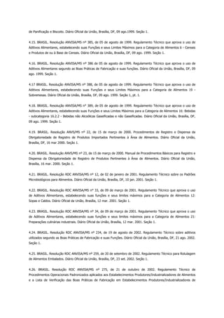 de Panificação e Biscoito. Diário Oficial da União, Brasília, DF, 09 ago.1999. Seção 1.


4.15. BRASIL. Resolução ANVISA/MS nº 385, de 05 de agosto de 1999. Regulamento Técnico que aprova o uso de
Aditivos Alimentares, estabelecendo suas Funções e seus Limites Máximos para a Categoria de Alimentos 6 - Cereais
e Produtos de ou à Base de Cereais. Diário Oficial da União, Brasília, DF, 09 ago. 1999. Seção 1.


4.16. BRASIL. Resolução ANVISA/MS nº 386 de 05 de agosto de 1999. Regulamento Técnico que aprova o uso de
Aditivos Alimentares segundo as Boas Práticas de Fabricação e suas funções. Diário Oficial da União, Brasília, DF, 09
ago. 1999. Seção 1.


4.17 BRASIL. Resolução ANVISA/MS nº 388, de 05 de agosto de 1999. Regulamento Técnico que aprova o uso de
Aditivos Alimentares, estabelecendo suas Funções e seus Limites Máximos para a Categoria de Alimentos 19 -
Sobremesas. Diário Oficial da União, Brasília, DF, 09 ago. 1999. Seção 1, pt. 1.


4.18. BRASIL. Resolução ANVISA/MS n° 389, de 05 de agosto de 1999. Regulamento Técnico que aprova o uso de
Aditivos Alimentares, estabelecendo suas Funções e seus Limites Máximos para a Categoria de Alimentos 16: Bebidas
- subcategoria 16.2.2 - Bebidas não Alcoólicas Gaseificadas e não Gaseificadas. Diário Oficial da União, Brasília, DF,
09 ago. 1999. Seção 1.


4.19. BRASIL. Resolução ANVS/MS nº 22, de 15 de março de 2000. Procedimentos de Registro e Dispensa da
Obrigatoriedade de Registro de Produtos Importados Pertinentes à Área de Alimentos. Diário Oficial da União,
Brasília, DF, 16 mar 2000. Seção 1.


4.20. BRASIL. Resolução ANVS/MS nº 23, de 15 de março de 2000. Manual de Procedimentos Básicos para Registro e
Dispensa da Obrigatoriedade de Registro de Produtos Pertinentes à Área de Alimentos. Diário Oficial da União,
Brasília, 16 mar. 2000. Seção 1.


4.21. BRASIL. Resolução RDC ANVISA/MS nº 12, de 02 de janeiro de 2001. Regulamento Técnico sobre os Padrões
Microbiológicos para Alimentos. Diário Oficial da União, Brasília, DF, 10 jan. 2001. Seção 1.


4.22. BRASIL. Resolução RDC ANVISA/MS n° 33, de 09 de março de 2001. Regulamento Técnico que aprova o uso
de Aditivos Alimentares, estabelecendo suas funções e seus limites máximos para a Categoria de Alimentos 12:
Sopas e Caldos. Diário Oficial da União, Brasília, 12 mar. 2001. Seção 1.


4.23. BRASIL. Resolução RDC ANVISA/MS nº 34, de 09 de março de 2001. Regulamento Técnico que aprova o uso
de Aditivos Alimentares, estabelecendo suas funções e seus limites máximos para a Categoria de Alimentos 21:
Preparações culinárias industriais. Diário Oficial da União, Brasília, 12 mar. 2001. Seção 1.


4.24. BRASIL. Resolução RDC ANVISA/MS nº 234, de 19 de agosto de 2002. Regulamento Técnico sobre aditivos
utilizados segundo as Boas Práticas de Fabricação e suas Funções. Diário Oficial da União, Brasília, DF, 21 ago. 2002.
Seção 1.


4.25. BRASIL. Resolução RDC ANVISA/MS nº 259, de 20 de setembro de 2002. Regulamento Técnico para Rotulagem
de Alimentos Embalados. Diário Oficial da União, Brasília, DF, 23 set. 2002. Seção 1.


4.26. BRASIL. Resolução RDC ANVISA/MS nº 275, de 21 de outubro de 2002. Regulamento Técnico de
Procedimentos Operacionais Padronizados aplicados aos Estabelecimentos Produtores/Industrializadores de Alimentos
e a Lista de Verificação das Boas Práticas de Fabricação em Estabelecimentos Produtores/Industrializadores de
 