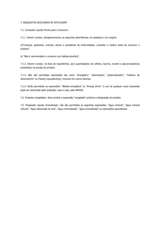 7. REQUISITOS ADICIONAIS DE ROTULAGEM


7.1. Composto Líquido Pronto para o Consumo:


7.1.1. Devem constar, obrigatoriamente, as seguintes advertências, em destaque e em negrito:


a)"Crianças, gestantes, nutrizes, idosos e portadores de enfermidades: consultar o médico antes de consumir o
produto".


b) "Não é recomendado o consumo com bebida alcoólica".


7.1.2. Devem constar, na lista de ingredientes, a(s) quantidade(s) de cafeína, taurina, inositol e glucoronolactona
presente(s) na porção do produto.


7.1.3. Não são permitidas expressões tais como "energético", "estimulante", "potencializador", "melhora de
desempenho" ou frase(s) equivalente(s), inclusive em outros idiomas.


7.1.4. Serão permitidas as expressões: "Bebida energética" ou "Energy drink". O uso de qualquer outra expressão
pode ser autorizada após avaliação, caso a caso, pela ANVISA.


7.2. Produtos congelados: deve constar a expressão "congelado" próxima a designação do produto.


7.3. Preparado Líquido Aromatizado: não são permitidas as seguintes expressões: "água mineral", "água mineral
natural", "água adicionada de sais", "água mineralizada", "água aromatizada" ou expressões equivalentes.
 