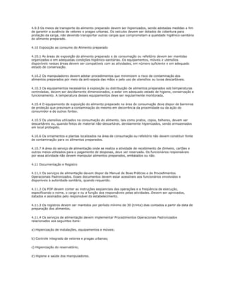 4.9.3 Os meios de transporte do alimento preparado devem ser higienizados, sendo adotadas medidas a fim 
de garantir a ausência de vetores e pragas urbanas. Os veículos devem ser dotados de cobertura para 
proteção da carga, não devendo transportar outras cargas que comprometam a qualidade higiênico-sanitária 
do alimento preparado. 
4.10 Exposição ao consumo do Alimento preparado 
4.10.1 As áreas de exposição do alimento preparado e de consumação ou refeitório devem ser mantidas 
organizadas e em adequadas condições higiênico-sanitárias. Os equipamentos, móveis e utensílios 
disponíveis nessas áreas devem ser compatíveis com as atividades, em número suficiente e em adequado 
estado de conservação. 
4.10.2 Os manipuladores devem adotar procedimentos que minimizem o risco de contaminação dos 
alimentos preparados por meio da anti-sepsia das mãos e pelo uso de utensílios ou luvas descartáveis. 
4.10.3 Os equipamentos necessários à exposição ou distribuição de alimentos preparados sob temperaturas 
controladas, devem ser devidamente dimensionados, e estar em adequado estado de higiene, conservação e 
funcionamento. A temperatura desses equipamentos deve ser regularmente monitorada. 
4.10.4 O equipamento de exposição do alimento preparado na área de consumação deve dispor de barreiras 
de proteção que previnam a contaminação do mesmo em decorrência da proximidade ou da ação do 
consumidor e de outras fontes. 
4.10.5 Os utensílios utilizados na consumação do alimento, tais como pratos, copos, talheres, devem ser 
descartáveis ou, quando feitos de material não-descartável, devidamente higienizados, sendo armazenados 
em local protegido. 
4.10.6 Os ornamentos e plantas localizados na área de consumação ou refeitório não devem constituir fonte 
de contaminação para os alimentos preparados. 
4.10.7 A área do serviço de alimentação onde se realiza a atividade de recebimento de dinheiro, cartões e 
outros meios utilizados para o pagamento de despesas, deve ser reservada. Os funcionários responsáveis 
por essa atividade não devem manipular alimentos preparados, embalados ou não. 
4.11 Documentação e Registro 
4.11.1 Os serviços de alimentação devem dispor de Manual de Boas Práticas e de Procedimentos 
Operacionais Padronizados. Esses documentos devem estar acessíveis aos funcionários envolvidos e 
disponíveis à autoridade sanitária, quando requerido. 
4.11.2 Os POP devem conter as instruções seqüenciais das operações e a freqüência de execução, 
especificando o nome, o cargo e ou a função dos responsáveis pelas atividades. Devem ser aprovados, 
datados e assinados pelo responsável do estabelecimento. 
4.11.3 Os registros devem ser mantidos por período mínimo de 30 (trinta) dias contados a partir da data de 
preparação dos alimentos. 
4.11.4 Os serviços de alimentação devem implementar Procedimentos Operacionais Padronizados 
relacionados aos seguintes itens: 
a) Higienização de instalações, equipamentos e móveis; 
b) Controle integrado de vetores e pragas urbanas; 
c) Higienização do reservatório; 
d) Higiene e saúde dos manipuladores. 
 