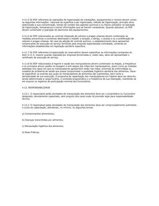 4.11.5 Os POP referentes às operações de higienização de instalações, equipamentos e móveis devem conter 
as seguintes informações: natureza da superfície a ser higienizada, método de higienização, princípio ativo 
selecionado e sua concentração, tempo de contato dos agentes químicos e ou físicos utilizados na operação 
de higienização, temperatura e outras informações que se fizerem necessárias. Quando aplicável, os POP 
devem contemplar a operação de desmonte dos equipamentos. 
4.11.6 Os POP relacionados ao controle integrado de vetores e pragas urbanas devem contemplar as 
medidas preventivas e corretivas destinadas a impedir a atração, o abrigo, o acesso e ou a proliferação de 
vetores e pragas urbanas. No caso da adoção de controle químico, o estabelecimento deve apresentar 
comprovante de execução de serviço fornecido pela empresa especializada contratada, contendo as 
informações estabelecidas em legislação sanitária específica. 
4.11.7 Os POP referentes à higienização do reservatório devem especificar as informações constantes do 
item 4.11.5, mesmo quando realizada por empresa terceirizada e, neste caso, deve ser apresentado o 
certificado de execução do serviço. 
4.11.8 Os POP relacionados à higiene e saúde dos manipuladores devem contemplar as etapas, a freqüência 
e os princípios ativos usados na lavagem e anti-sepsia das mãos dos manipuladores, assim como as medidas 
adotadas nos casos em que os manipuladores apresentem lesão nas mãos, sintomas de enfermidade ou 
suspeita de problema de saúde que possa comprometer a qualidade higiênico-sanitária dos alimentos. Deve-se 
especificar os exames aos quais os manipuladores de alimentos são submetidos, bem como a 
periodicidade de sua execução. O programa de capacitação dos manipuladores em higiene deve ser descrito, 
sendo determinada a carga horária, o conteúdo programático e a freqüência de sua realização, mantendo-se 
em arquivo os registros da participação nominal dos funcionários. 
4.12. RESPONSABILIDADE 
4.12.1. O responsável pelas atividades de manipulação dos alimentos deve ser o proprietário ou funcionário 
designado, devidamente capacitado, sem prejuízo dos casos onde há previsão legal para responsabilidade 
técnica. 
4.12.2. O responsável pelas atividades de manipulação dos alimentos deve ser comprovadamente submetido 
a curso de capacitação, abordando, no mínimo, os seguintes temas: 
a) Contaminantes alimentares; 
b) Doenças transmitidas por alimentos; 
c) Manipulação higiênica dos alimentos; 
d) Boas Práticas. 

