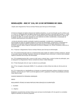 RESOLUÇÃO - RDC N° 216, DE 15 DE SETEMBRO DE 2004. 
Dispõe sobre Regulamento Técnico de Boas Práticas para Serviços de Alimentação. 
A Diretoria Colegiada da Agência Nacional de Vigilância Sanitária, no uso da atribuição que lhe confere o art. 
11, inciso IV, do Regulamento da Agência Nacional de Vigilância Sanitária, aprovado pelo Decreto n.º 3.029, 
de 16 de abril de 1999, c/c o art. 8º, inciso IV, do Regimento Interno aprovado pela Portaria nº 593 de 25 
de agosto de 2000, em reunião realizada em 13 de setembro de 2004, considerando a necessidade de 
constante aperfeiçoamento das ações de controle 
na área de alimentos visando a proteção à saúde da população; considerando a necessidade de 
harmonização da ação de inspeção sanitária em serviços de alimentação; considerando a necessidade de 
elaboração de requisitos higiênico-sanitários gerais para serviços de alimentação aplicáveis em todo 
território nacional; adota a seguinte Resolução de Diretoria Colegiada e eu, Diretor-Presidente, determino a 
sua publicação: 
Art. 1º Aprovar o Regulamento Técnico de Boas Práticas para Serviços de Alimentação. 
Art. 2º A presente Resolução pode ser complementada pelos órgãos de vigilância sanitária estaduais, distrital 
e municipais visando abranger requisitos inerentes às realidades locais e promover a melhoria das condições 
higiênico-sanitárias dos serviços de alimentação. 
Art. 3º Os estabelecimentos têm o prazo de 180 (cento e oitenta) dias, a contar da data da publicação, para 
se adequarem ao Regulamento Técnico constante do Anexo I desta Resolução. 
Art. 4º Esta Resolução entra em vigor na data de sua publicação. 
Art. 5º Fica revogada a Resolução CNNPA nº 16, publicada no Diário Oficial da União em 28 de junho de 
1978. 
Art. 6º A inobservância ou desobediência ao disposto na presente Resolução configura infração de natureza 
sanitária, na forma da Lei n° 6437, de 20 de agosto de 1977, sujeitando o infrator às penalidades previstas 
nesse diploma legal. 
CLÁUDIO MAIEROVITCH PESSANHA HENRIQUES 
ANEXO 
REGULAMENTO TÉCNICO DE BOAS PRÁTICAS PARA SERVIÇOS DE ALIMENTAÇÃO 
1 - ALCANCE 
1.1. Objetivo 
Estabelecer procedimentos de Boas Práticas para serviços de alimentação a fim de garantir as condições 
higiênico-sanitárias do alimento preparado. 
 