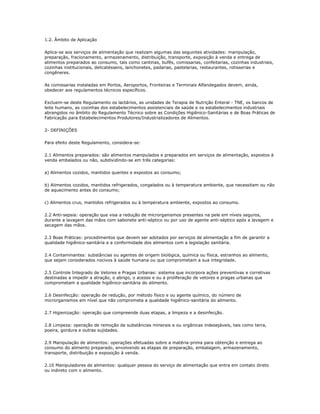 1.2. Âmbito de Aplicação 
Aplica-se aos serviços de alimentação que realizam algumas das seguintes atividades: manipulação, 
preparação, fracionamento, armazenamento, distribuição, transporte, exposição à venda e entrega de 
alimentos preparados ao consumo, tais como cantinas, bufês, comissarias, confeitarias, cozinhas industriais, 
cozinhas institucionais, delicatéssens, lanchonetes, padarias, pastelarias, restaurantes, rotisserias e 
congêneres. 
As comissarias instaladas em Portos, Aeroportos, Fronteiras e Terminais Alfandegados devem, ainda, 
obedecer aos regulamentos técnicos específicos. 
Excluem-se deste Regulamento os lactários, as unidades de Terapia de Nutrição Enteral - TNE, os bancos de 
leite humano, as cozinhas dos estabelecimentos assistenciais de saúde e os estabelecimentos industriais 
abrangidos no âmbito do Regulamento Técnico sobre as Condições Higiênico-Sanitárias e de Boas Práticas de 
Fabricação para Estabelecimentos Produtores/Industrializadores de Alimentos. 
2- DEFINIÇÕES 
Para efeito deste Regulamento, considera-se: 
2.1 Alimentos preparados: são alimentos manipulados e preparados em serviços de alimentação, expostos à 
venda embalados ou não, subdividindo-se em três categorias: 
a) Alimentos cozidos, mantidos quentes e expostos ao consumo; 
b) Alimentos cozidos, mantidos refrigerados, congelados ou à temperatura ambiente, que necessitam ou não 
de aquecimento antes do consumo; 
c) Alimentos crus, mantidos refrigerados ou à temperatura ambiente, expostos ao consumo. 
2.2 Anti-sepsia: operação que visa a redução de microrganismos presentes na pele em níveis seguros, 
durante a lavagem das mãos com sabonete anti-séptico ou por uso de agente anti-séptico após a lavagem e 
secagem das mãos. 
2.3 Boas Práticas: procedimentos que devem ser adotados por serviços de alimentação a fim de garantir a 
qualidade higiênico-sanitária e a conformidade dos alimentos com a legislação sanitária. 
2.4 Contaminantes: substâncias ou agentes de origem biológica, química ou física, estranhos ao alimento, 
que sejam considerados nocivos à saúde humana ou que comprometam a sua integridade. 
2.5 Controle Integrado de Vetores e Pragas Urbanas: sistema que incorpora ações preventivas e corretivas 
destinadas a impedir a atração, o abrigo, o acesso e ou a proliferação de vetores e pragas urbanas que 
comprometam a qualidade higiênico-sanitária do alimento. 
2.6 Desinfecção: operação de redução, por método físico e ou agente químico, do número de 
microrganismos em nível que não comprometa a qualidade higiênico-sanitária do alimento. 
2.7 Higienização: operação que compreende duas etapas, a limpeza e a desinfecção. 
2.8 Limpeza: operação de remoção de substâncias minerais e ou orgânicas indesejáveis, tais como terra, 
poeira, gordura e outras sujidades. 
2.9 Manipulação de alimentos: operações efetuadas sobre a matéria-prima para obtenção e entrega ao 
consumo do alimento preparado, envolvendo as etapas de preparação, embalagem, armazenamento, 
transporte, distribuição e exposição à venda. 
2.10 Manipuladores de alimentos: qualquer pessoa do serviço de alimentação que entra em contato direto 
ou indireto com o alimento. 
 
