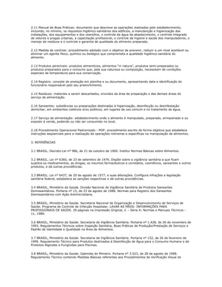2.11 Manual de Boas Práticas: documento que descreve as operações realizadas pelo estabelecimento, 
incluindo, no mínimo, os requisitos higiênico-sanitários dos edifícios, a manutenção e higienização das 
instalações, dos equipamentos e dos utensílios, o controle da água de abastecimento, o controle integrado 
de vetores e pragas urbanas, a capacitação profissional, o controle da higiene e saúde dos manipuladores, o 
manejo de resíduos e o controle e garantia de qualidade do alimento preparado. 
2.12 Medida de controle: procedimento adotado com o objetivo de prevenir, reduzir a um nível aceitável ou 
eliminar um agente físico, químico ou biológico que comprometa a qualidade higiênico-sanitária do 
alimento. 
2.13 Produtos perecíveis: produtos alimentícios, alimentos “in natura”, produtos semi-preparados ou 
produtos preparados para o consumo que, pela sua natureza ou composição, necessitam de condições 
especiais de temperatura para sua conservação. 
2.14 Registro: consiste de anotação em planilha e ou documento, apresentando data e identificação do 
funcionário responsável pelo seu preenchimento. 
2.15 Resíduos: materiais a serem descartados, oriundos da área de preparação e das demais áreas do 
serviço de alimentação. 
2.16 Saneantes: substâncias ou preparações destinadas à higienização, desinfecção ou desinfestação 
domiciliar, em ambientes coletivos e/ou públicos, em lugares de uso comum e no tratamento de água. 
2.17 Serviço de alimentação: estabelecimento onde o alimento é manipulado, preparado, armazenado e ou 
exposto à venda, podendo ou não ser consumido no local. 
2.18 Procedimento Operacional Padronizado - POP: procedimento escrito de forma objetiva que estabelece 
instruções seqüenciais para a realização de operações rotineiras e específicas na manipulação de alimentos. 
3. REFERÊNCIAS 
3.1 BRASIL. Decreto-Lei nº 986, de 21 de outubro de 1969. Institui Normas Básicas sobre Alimentos. 
3.2 BRASIL. Lei nº 6360, de 23 de setembro de 1976. Dispõe sobre a vigilância sanitária a que ficam 
sujeitos os medicamentos, as drogas, os insumos farmacêuticos e correlatos, cosméticos, saneantes e outros 
produtos, e dá outras providências. 
3.3 BRASIL. Lei n° 6437, de 20 de agosto de 1977, e suas alterações. Configura infrações a legislação 
sanitária federal, estabelece as sanções respectivas e dá outras providências. 
3.4 BRASIL, Ministério da Saúde. Divisão Nacional de Vigilância Sanitária de Produtos Saneantes 
Domissanitários. Portaria nº 15, de 23 de agosto de 1988. Normas para Registro dos Saneantes 
Domissanitários com Ação Antimicrobiana. 
3.5 BRASIL, Ministério da Saúde. Secretaria Nacional de Organização e Desenvolvimento de Serviços de 
Saúde. Programa de Controle de Infecção Hospitalar. LAVAR AS MÃOS: INFORMAÇÕES PARA 
PROFISSIONAIS DE SAÚDE. 39 páginas na Impressão Original, il. - Série A: Normas e Manuais Técnicos - 
11, 1989. 
3.6 BRASIL, Ministério da Saúde. Secretaria de Vigilância Sanitária. Portaria nº 1.428, de 26 de novembro de 
1993. Regulamentos Técnicos sobre Inspeção Sanitária, Boas Práticas de Produção/Prestação de Serviços e 
Padrão de Identidade e Qualidade na Área de Alimentos. 
3.7 BRASIL, Ministério da Saúde. Secretaria de Vigilância Sanitária. Portaria nº 152, de 26 de fevereiro de 
1999. Regulamento Técnico para Produtos destinados à Desinfecção de Água para o Consumo Humano e de 
Produtos Algicidas e Fungicidas para Piscinas. 
3.8 BRASIL, Ministério da Saúde. Gabinete do Ministro. Portaria nº 3.523, de 28 de agosto de 1998. 
Regulamento Técnico contendo Medidas Básicas referentes aos Procedimentos de Verificação Visual do 
 