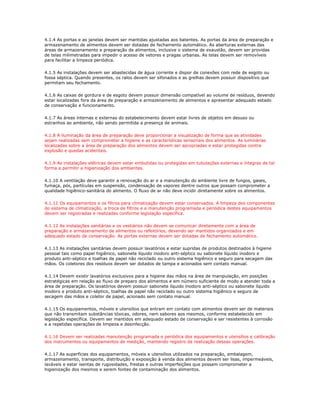 4.1.4 As portas e as janelas devem ser mantidas ajustadas aos batentes. As portas da área de preparação e 
armazenamento de alimentos devem ser dotadas de fechamento automático. As aberturas externas das 
áreas de armazenamento e preparação de alimentos, inclusive o sistema de exaustão, devem ser providas 
de telas milimetradas para impedir o acesso de vetores e pragas urbanas. As telas devem ser removíveis 
para facilitar a limpeza periódica. 
4.1.5 As instalações devem ser abastecidas de água corrente e dispor de conexões com rede de esgoto ou 
fossa séptica. Quando presentes, os ralos devem ser sifonados e as grelhas devem possuir dispositivo que 
permitam seu fechamento. 
4.1.6 As caixas de gordura e de esgoto devem possuir dimensão compatível ao volume de resíduos, devendo 
estar localizadas fora da área de preparação e armazenamento de alimentos e apresentar adequado estado 
de conservação e funcionamento. 
4.1.7 As áreas internas e externas do estabelecimento devem estar livres de objetos em desuso ou 
estranhos ao ambiente, não sendo permitida a presença de animais. 
4.1.8 A iluminação da área de preparação deve proporcionar a visualização de forma que as atividades 
sejam realizadas sem comprometer a higiene e as características sensoriais dos alimentos. As luminárias 
localizadas sobre a área de preparação dos alimentos devem ser apropriadas e estar protegidas contra 
explosão e quedas acidentais. 
4.1.9 As instalações elétricas devem estar embutidas ou protegidas em tubulações externas e íntegras de tal 
forma a permitir a higienização dos ambientes. 
4.1.10 A ventilação deve garantir a renovação do ar e a manutenção do ambiente livre de fungos, gases, 
fumaça, pós, partículas em suspensão, condensação de vapores dentre outros que possam comprometer a 
qualidade higiênico-sanitária do alimento. O fluxo de ar não deve incidir diretamente sobre os alimentos. 
4.1.11 Os equipamentos e os filtros para climatização devem estar conservados. A limpeza dos componentes 
do sistema de climatização, a troca de filtros e a manutenção programada e periódica destes equipamentos 
devem ser registradas e realizadas conforme legislação específica. 
4.1.12 As instalações sanitárias e os vestiários não devem se comunicar diretamente com a área de 
preparação e armazenamento de alimentos ou refeitórios, devendo ser mantidos organizados e em 
adequado estado de conservação. As portas externas devem ser dotadas de fechamento automático. 
4.1.13 As instalações sanitárias devem possuir lavatórios e estar supridas de produtos destinados à higiene 
pessoal tais como papel higiênico, sabonete líquido inodoro anti-séptico ou sabonete líquido inodoro e 
produto anti-séptico e toalhas de papel não reciclado ou outro sistema higiênico e seguro para secagem das 
mãos. Os coletores dos resíduos devem ser dotados de tampa e acionados sem contato manual. 
4.1.14 Devem existir lavatórios exclusivos para a higiene das mãos na área de manipulação, em posições 
estratégicas em relação ao fluxo de preparo dos alimentos e em número suficiente de modo a atender toda a 
área de preparação. Os lavatórios devem possuir sabonete líquido inodoro anti-séptico ou sabonete líquido 
inodoro e produto anti-séptico, toalhas de papel não reciclado ou outro sistema higiênico e seguro de 
secagem das mãos e coletor de papel, acionado sem contato manual. 
4.1.15 Os equipamentos, móveis e utensílios que entram em contato com alimentos devem ser de materiais 
que não transmitam substâncias tóxicas, odores, nem sabores aos mesmos, conforme estabelecido em 
legislação específica. Devem ser mantidos em adequado estado de conservação e ser resistentes à corrosão 
e a repetidas operações de limpeza e desinfecção. 
4.1.16 Devem ser realizadas manutenção programada e periódica dos equipamentos e utensílios e calibração 
dos instrumentos ou equipamentos de medição, mantendo registro da realização dessas operações. 
4.1.17 As superfícies dos equipamentos, móveis e utensílios utilizados na preparação, embalagem, 
armazenamento, transporte, distribuição e exposição à venda dos alimentos devem ser lisas, impermeáveis, 
laváveis e estar isentas de rugosidades, frestas e outras imperfeições que possam comprometer a 
higienização dos mesmos e serem fontes de contaminação dos alimentos. 
 