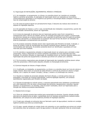 4.2 Higienização DE INSTALAÇÕES, EQUIPAMENTOS, MÓVEIS E UTENSÍLIOS 
4.2.1 As instalações, os equipamentos, os móveis e os utensílios devem ser mantidos em condições 
higiênico-sanitárias apropriadas. As operações de higienização devem ser realizadas por funcionários 
comprovadamente capacitados e com freqüência que garanta a manutenção dessas condições e minimize o 
risco de contaminação do alimento. 
4.2.2 As caixas de gordura devem ser periodicamente limpas. O descarte dos resíduos deve atender ao 
disposto em legislação específica. 
4.2.3 As operações de limpeza e, se for o caso, de desinfecção das instalações e equipamentos, quando não 
forem realizadas rotineiramente, devem ser registradas. 
4.2.4 A área de preparação do alimento deve ser higienizada quantas vezes forem necessárias e 
imediatamente após o término do trabalho. Devem ser tomadas precauções para impedir a contaminação 
dos alimentos causada por produtos saneantes, pela suspensão de partículas e pela formação de aerossóis. 
Substâncias odorizantes e ou desodorantes em quaisquer das suas formas não devem ser utilizadas nas 
áreas de preparação e armazenamento dos alimentos. 
4.2.5 Os produtos saneantes utilizados devem estar regularizados pelo Ministério da Saúde. A diluição, o 
tempo de contato e modo de uso/aplicação dos produtos saneantes devem obedecer às instruções 
recomendadas pelo fabricante. Os produtos saneantes devem ser identificados e guardados em local 
reservado para essa finalidade. 
4.2.6 Os utensílios e equipamentos utilizados na higienização devem ser próprios para a atividade e estar 
conservados, limpos e disponíveis em número suficiente e guardados em local reservado para essa 
finalidade. Os utensílios utilizados na higienização de instalações devem ser distintos daqueles usados para 
higienização das partes dos equipamentos e utensílios que entrem em contato com o alimento. 
4.2.7 Os funcionários responsáveis pela atividade de higienização das instalações sanitárias devem utilizar 
uniformes apropriados e diferenciados daqueles utilizados na manipulação de alimentos. 
4.3 Controle Integrado de Vetores e Pragas Urbanas 
4.3.1 A edificação, as instalações, os equipamentos, os móveis e os utensílios devem ser livres de vetores e 
pragas urbanas. Deve existir um conjunto de ações eficazes e contínuas de controle de vetores e pragas 
urbanas, com o objetivo de impedir a atração, o abrigo, o acesso e ou proliferação dos mesmos. 
4.3.2 Quando as medidas de prevenção adotadas não forem eficazes, o controle químico deve ser 
empregado e executado por empresa especializada, conforme legislação específica, com produtos 
desinfestantes regularizados pelo Ministério da Saúde. 
4.3.3 Quando da aplicação do controle químico, a empresa especializada deve estabelecer procedimentos 
pré e pós-tratamento a fim de evitar a contaminação dos alimentos, equipamentos e utensílios. Quando 
aplicável, os equipamentos e os utensílios, antes de serem reutilizados, devem ser higienizados para a 
remoção dos resíduos de produtos desinfestantes. 
4.4 Abastecimento de água 
4.4.1 Deve ser utilizada somente água potável para manipulação de alimentos. Quando utilizada solução 
alternativa de abastecimento de água, a potabilidade deve ser atestada semestralmente mediante laudos 
laboratoriais, sem prejuízo de outras exigências previstas em legislação específica. 
4.4.2 O gelo para utilização em alimentos deve ser fabricado a partir de água potável, mantido em condição 
higiênico-sanitária que evite sua contaminação. 
4.4.3 O vapor, quando utilizado em contato direto com alimentos ou com superfícies que entrem em contato 
com alimentos, deve ser produzido a partir de água potável e não pode representar fonte de contaminação. 
 