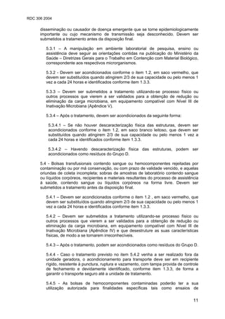 RDC 306 2004
11
disseminação ou causador de doença emergente que se torne epidemiologicamente
importante ou cujo mecanismo de transmissão seja desconhecido. Devem ser
submetidos a tratamento antes da disposição final.
5.3.1 – A manipulação em ambiente laboratorial de pesquisa, ensino ou
assistência deve seguir as orientações contidas na publicação do Ministério da
Saúde – Diretrizes Gerais para o Trabalho em Contenção com Material Biológico,
correspondente aos respectivos microrganismos.
5.3.2 - Devem ser acondicionados conforme o item 1.2, em saco vermelho, que
devem ser substituídos quando atingirem 2/3 de sua capacidade ou pelo menos 1
vez a cada 24 horas e identificados conforme item 1.3.3.
5.3.3 – Devem ser submetidos a tratamento utilizando-se processo físico ou
outros processos que vierem a ser validados para a obtenção de redução ou
eliminação da carga microbiana, em equipamento compatível com Nível III de
Inativação Microbiana (Apêndice V).
5.3.4 – Após o tratamento, devem ser acondicionados da seguinte forma:
5.3.4.1 – Se não houver descaracterização física das estruturas, devem ser
acondicionados conforme o item 1.2, em saco branco leitoso, que devem ser
substituídos quando atingirem 2/3 de sua capacidade ou pelo menos 1 vez a
cada 24 horas e identificados conforme item 1.3.3.
5.3.4.2 – Havendo descaracterização física das estruturas, podem ser
acondicionados como resíduos do Grupo D.
5.4 - Bolsas transfusionais contendo sangue ou hemocomponentes rejeitadas por
contaminação ou por má conservação, ou com prazo de validade vencido, e aquelas
oriundas de coleta incompleta; sobras de amostras de laboratório contendo sangue
ou líquidos corpóreos, recipientes e materiais resultantes do processo de assistência
à saúde, contendo sangue ou líquidos corpóreos na forma livre. Devem ser
submetidos a tratamento antes da disposição final.
5.4.1 – Devem ser acondicionados conforme o item 1.2 , em saco vermelho, que
devem ser substituídos quando atingirem 2/3 de sua capacidade ou pelo menos 1
vez a cada 24 horas e identificados conforme item 1.3.3.
5.4.2 – Devem ser submetidos a tratamento utilizando-se processo físico ou
outros processos que vierem a ser validados para a obtenção de redução ou
eliminação da carga microbiana, em equipamento compatível com Nível III de
Inativação Microbiana (Apêndice IV) e que desestruture as suas características
físicas, de modo a se tornarem irreconhecíveis.
5.4.3 – Após o tratamento, podem ser acondicionados como resíduos do Grupo D.
5.4.4 - Caso o tratamento previsto no item 5.4.2 venha a ser realizado fora da
unidade geradora, o acondicionamento para transporte deve ser em recipiente
rígido, resistente à punctura, ruptura e vazamento, com tampa provida de controle
de fechamento e devidamente identificado, conforme item 1.3.3, de forma a
garantir o transporte seguro até a unidade de tratamento.
5.4.5 - As bolsas de hemocomponentes contaminadas poderão ter a sua
utilização autorizada para finalidades específicas tais como ensaios de
 