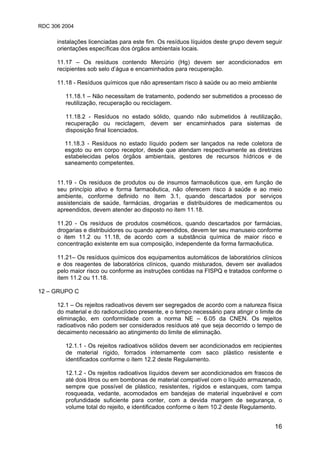 RDC 306 2004
16
instalações licenciadas para este fim. Os resíduos líquidos deste grupo devem seguir
orientações específicas dos órgãos ambientais locais.
11.17 – Os resíduos contendo Mercúrio (Hg) devem ser acondicionados em
recipientes sob selo d’água e encaminhados para recuperação.
11.18 - Resíduos químicos que não apresentam risco à saúde ou ao meio ambiente
11.18.1 – Não necessitam de tratamento, podendo ser submetidos a processo de
reutilização, recuperação ou reciclagem.
11.18.2 - Resíduos no estado sólido, quando não submetidos à reutilização,
recuperação ou reciclagem, devem ser encaminhados para sistemas de
disposição final licenciados.
11.18.3 - Resíduos no estado líquido podem ser lançados na rede coletora de
esgoto ou em corpo receptor, desde que atendam respectivamente as diretrizes
estabelecidas pelos órgãos ambientais, gestores de recursos hídricos e de
saneamento competentes.
11.19 - Os resíduos de produtos ou de insumos farmacêuticos que, em função de
seu princípio ativo e forma farmacêutica, não oferecem risco à saúde e ao meio
ambiente, conforme definido no item 3.1, quando descartados por serviços
assistenciais de saúde, farmácias, drogarias e distribuidores de medicamentos ou
apreendidos, devem atender ao disposto no item 11.18.
11.20 - Os resíduos de produtos cosméticos, quando descartados por farmácias,
drogarias e distribuidores ou quando apreendidos, devem ter seu manuseio conforme
o item 11.2 ou 11.18, de acordo com a substância química de maior risco e
concentração existente em sua composição, independente da forma farmacêutica.
11.21– Os resíduos químicos dos equipamentos automáticos de laboratórios clínicos
e dos reagentes de laboratórios clínicos, quando misturados, devem ser avaliados
pelo maior risco ou conforme as instruções contidas na FISPQ e tratados conforme o
item 11.2 ou 11.18.
12 – GRUPO C
12.1 – Os rejeitos radioativos devem ser segregados de acordo com a natureza física
do material e do radionuclídeo presente, e o tempo necessário para atingir o limite de
eliminação, em conformidade com a norma NE – 6.05 da CNEN. Os rejeitos
radioativos não podem ser considerados resíduos até que seja decorrido o tempo de
decaimento necessário ao atingimento do limite de eliminação.
12.1.1 - Os rejeitos radioativos sólidos devem ser acondicionados em recipientes
de material rígido, forrados internamente com saco plástico resistente e
identificados conforme o item 12.2 deste Regulamento.
12.1.2 - Os rejeitos radioativos líquidos devem ser acondicionados em frascos de
até dois litros ou em bombonas de material compatível com o líquido armazenado,
sempre que possível de plástico, resistentes, rígidos e estanques, com tampa
rosqueada, vedante, acomodados em bandejas de material inquebrável e com
profundidade suficiente para conter, com a devida margem de segurança, o
volume total do rejeito, e identificados conforme o item 10.2 deste Regulamento.
 