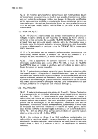 RDC 306 2004
17
12.1.3 - Os materiais perfurocortantes contaminados com radionuclídeos, devem
ser descartados separadamente, no local de sua geração, imediatamente após o
uso, em recipientes estanques, rígidos, com tampa, devidamente identificados,
sendo expressamente proibido o esvaziamento desses recipientes para o seu
reaproveitamento. As agulhas descartáveis devem ser desprezadas juntamente
com as seringas, sendo proibido reencapá-las ou proceder a sua retirada
manualmente.
12.2 – IDENTIFICAÇÃO:
12.2.1 - O Grupo C é representado pelo símbolo internacional de presença de
radiação ionizante (trifólio de cor magenta) em rótulos de fundo amarelo e
contornos pretos, acrescido da expressão REJEITO RADIOATIVO, indicando o
principal risco que apresenta aquele material, além de informações sobre o
conteúdo, nome do elemento radioativo, tempo de decaimento, data de geração,
nome da unidade geradora, conforme norma da CNEN NE 6.05 e outras que a
CNEN determinar.
12.2.2 - Os recipientes para os materiais perfurocortantes contaminados com
radionuclídeo devem receber a inscrição de “’PERFUROCORTANTE” e a
inscrição REJEITO RADIOATIVO, e demais informações exigidas.
12.2.3 – Após o decaimento do elemento radioativo a níveis do limite de
eliminação estabelecidos pela norma CNEN NE 6.05, o rótulo de REJEITO
RADIOATIVO deve ser retirado e substituído por outro rótulo, de acordo com o
Grupo do resíduo em que se enquadrar.
12.2.4 - O recipiente com rodas de transporte interno de rejeitos radioativos, além
das especificações contidas no item 1.3 deste Regulamento, deve ser provido de
recipiente com sistema de blindagem com tampa para acomodação de sacos de
rejeitos radioativos, devendo ser monitorado a cada operação de transporte e ser
submetido à descontaminação, quando necessário. Independente de seu volume,
não poderá possuir válvula de drenagem no fundo. Deve conter identificação com
inscrição, símbolo e cor compatíveis com o resíduo do Grupo C.
12.3 – TRATAMENTO:
12.3.1 - O tratamento dispensado aos rejeitos do Grupo C – Rejeitos Radioativos
é o armazenamento, em condições adequadas, para o decaimento do elemento
radioativo. O objetivo do armazenamento para decaimento é manter o
radionuclídeo sob controle até que sua atividade atinja níveis que permitam liberá-
lo como resíduo não radioativo. Este armazenamento poderá ser realizado na
própria sala de manipulação ou em sala específica, identificada como sala de
decaimento. A escolha do local de armazenamento, considerando as meia-vidas,
as atividades dos elementos radioativos e o volume de rejeito gerado, deverá
estar definida no Plano de Radioproteção da Instalação, em conformidade com a
norma NE – 6.05 da CNEN. Para serviços com atividade em Medicina Nuclear,
observar ainda a norma NE – 3.05 da CNEN.
12.3.2 - Os resíduos do Grupo A de fácil putrefação, contaminados com
radionuclídeos, depois de atendido os respectivos itens de acondicionamento e
identificação de rejeito radioativo, devem observar as condições de conservação
mencionadas no item 1.5.5, durante o período de decaimento do elemento
radioativo.
 