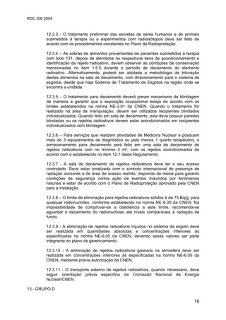 RDC 306 2004
18
12.3.3 - O tratamento preliminar das excretas de seres humanos e de animais
submetidos à terapia ou a experimentos com radioisótopos deve ser feito de
acordo com os procedimentos constantes no Plano de Radioproteção.
12.3.4 – As sobras de alimentos provenientes de pacientes submetidos à terapia
com Iodo 131, depois de atendidos os respectivos itens de acondicionamento e
identificação de rejeito radioativo, devem observar as condições de conservação
mencionadas no item 1.5.5 durante o período de decaimento do elemento
radioativo. Alternativamente, poderá ser adotada a metodologia de trituração
destes alimentos na sala de decaimento, com direcionamento para o sistema de
esgotos, desde que haja Sistema de Tratamento de Esgotos na região onde se
encontra a unidade.
12.3.5 – O tratamento para decaimento deverá prever mecanismo de blindagem
de maneira a garantir que a exposição ocupacional esteja de acordo com os
limites estabelecidos na norma NE-3.01 da CNEN. Quando o tratamento for
realizado na área de manipulação, devem ser utilizados recipientes blindados
individualizados. Quando feito em sala de decaimento, esta deve possuir paredes
blindadas ou os rejeitos radioativos devem estar acondicionados em recipientes
individualizados com blindagem.
12.3.6 – Para serviços que realizem atividades de Medicina Nuclear e possuam
mais de 3 equipamentos de diagnóstico ou pelo menos 1 quarto terapêutico, o
armazenamento para decaimento será feito em uma sala de decaimento de
rejeitos radioativos com no mínimo 4 m², com os rejeitos acondicionados de
acordo com o estabelecido no item 12.1 deste Regulamento.
12.3.7 - A sala de decaimento de rejeitos radioativos deve ter o seu acesso
controlado. Deve estar sinalizada com o símbolo internacional de presença de
radiação ionizante e de área de acesso restrito, dispondo de meios para garantir
condições de segurança contra ação de eventos induzidos por fenômenos
naturais e estar de acordo com o Plano de Radioproteção aprovado pela CNEN
para a instalação.
12.3.8 – O limite de eliminação para rejeitos radioativos sólidos é de 75 Bq/g, para
qualquer radionuclídeo, conforme estabelecido na norma NE 6.05 da CNEN. Na
impossibilidade de comprovar-se a obediência a este limite, recomenda-se
aguardar o decaimento do radionuclídeo até níveis comparáveis à radiação de
fundo.
12.3.9 - A eliminação de rejeitos radioativos líquidos no sistema de esgoto deve
ser realizada em quantidades absolutas e concentrações inferiores às
especificadas na norma NE-6.05 da CNEN, devendo esses valores ser parte
integrante do plano de gerenciamento.
12.3.10 - A eliminação de rejeitos radioativos gasosos na atmosfera deve ser
realizada em concentrações inferiores às especificadas na norma NE-6.05 da
CNEN, mediante prévia autorização da CNEN.
12.3.11 - O transporte externo de rejeitos radioativos, quando necessário, deve
seguir orientação prévia específica da Comissão Nacional de Energia
Nuclear/CNEN.
13 - GRUPO D
 