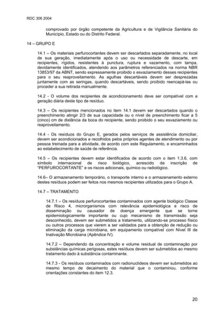 RDC 306 2004
20
comprovado por órgão competente da Agricultura e de Vigilância Sanitária do
Município, Estado ou do Distrito Federal.
14 – GRUPO E
14.1 – Os materiais perfurocortantes devem ser descartados separadamente, no local
de sua geração, imediatamente após o uso ou necessidade de descarte, em
recipientes, rígidos, resistentes à punctura, ruptura e vazamento, com tampa,
devidamente identificados, atendendo aos parâmetros referenciados na norma NBR
13853/97 da ABNT, sendo expressamente proibido o esvaziamento desses recipientes
para o seu reaproveitamento. As agulhas descartáveis devem ser desprezadas
juntamente com as seringas, quando descartáveis, sendo proibido reencapá-las ou
proceder a sua retirada manualmente.
14.2 - O volume dos recipientes de acondicionamento deve ser compatível com a
geração diária deste tipo de resíduo.
14.3 – Os recipientes mencionados no item 14.1 devem ser descartados quando o
preenchimento atingir 2/3 de sua capacidade ou o nível de preenchimento ficar a 5
(cinco) cm de distância da boca do recipiente, sendo proibido o seu esvaziamento ou
reaproveitamento.
14.4 - Os resíduos do Grupo E, gerados pelos serviços de assistência domiciliar,
devem ser acondicionados e recolhidos pelos próprios agentes de atendimento ou por
pessoa treinada para a atividade, de acordo com este Regulamento, e encaminhados
ao estabelecimento de saúde de referência.
14.5 – Os recipientes devem estar identificados de acordo com o item 1.3.6, com
símbolo internacional de risco biológico, acrescido da inscrição de
“PERFUROCORTANTE” e os riscos adicionais, químico ou radiológico.
14.6– O armazenamento temporário, o transporte interno e o armazenamento externo
destes resíduos podem ser feitos nos mesmos recipientes utilizados para o Grupo A.
14.7 – TRATAMENTO
14.7.1 – Os resíduos perfurocortantes contaminados com agente biológico Classe
de Risco 4, microrganismos com relevância epidemiológica e risco de
disseminação ou causador de doença emergente que se torne
epidemiologicamente importante ou cujo mecanismo de transmissão seja
desconhecido, devem ser submetidos a tratamento, utilizando-se processo físico
ou outros processos que vierem a ser validados para a obtenção de redução ou
eliminação da carga microbiana, em equipamento compatível com Nível III de
Inativação Microbiana (Apêndice IV).
14.7.2 – Dependendo da concentração e volume residual de contaminação por
substâncias químicas perigosas, estes resíduos devem ser submetidos ao mesmo
tratamento dado à substância contaminante.
14.7.3 - Os resíduos contaminados com radionuclídeos devem ser submetidos ao
mesmo tempo de decaimento do material que o contaminou, conforme
orientações constantes do item 12.3.
 