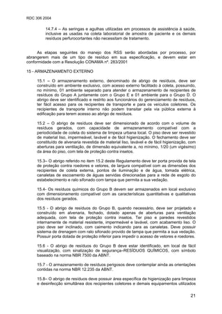 RDC 306 2004
21
14.7.4 – As seringas e agulhas utilizadas em processos de assistência à saúde,
inclusive as usadas na coleta laboratorial de amostra de paciente e os demais
resíduos perfurocortantes não necessitam de tratamento.
As etapas seguintes do manejo dos RSS serão abordadas por processo, por
abrangerem mais de um tipo de resíduo em sua especificação, e devem estar em
conformidade com a Resolução CONAMA nº. 283/2001
15 - ARMAZENAMENTO EXTERNO
15.1 – O armazenamento externo, denominado de abrigo de resíduos, deve ser
construído em ambiente exclusivo, com acesso externo facilitado à coleta, possuindo,
no mínimo, 01 ambiente separado para atender o armazenamento de recipientes de
resíduos do Grupo A juntamente com o Grupo E e 01 ambiente para o Grupo D. O
abrigo deve ser identificado e restrito aos funcionários do gerenciamento de resíduos,
ter fácil acesso para os recipientes de transporte e para os veículos coletores. Os
recipientes de transporte interno não podem transitar pela via pública externa à
edificação para terem acesso ao abrigo de resíduos.
15.2 – O abrigo de resíduos deve ser dimensionado de acordo com o volume de
resíduos gerados, com capacidade de armazenamento compatível com a
periodicidade de coleta do sistema de limpeza urbana local. O piso deve ser revestido
de material liso, impermeável, lavável e de fácil higienização. O fechamento deve ser
constituído de alvenaria revestida de material liso, lavável e de fácil higienização, com
aberturas para ventilação, de dimensão equivalente a, no mínimo, 1/20 (um vigésimo)
da área do piso, com tela de proteção contra insetos.
15.3– O abrigo referido no item 15.2 deste Regulamento deve ter porta provida de tela
de proteção contra roedores e vetores, de largura compatível com as dimensões dos
recipientes de coleta externa, pontos de iluminação e de água, tomada elétrica,
canaletas de escoamento de águas servidas direcionadas para a rede de esgoto do
estabelecimento e ralo sifonado com tampa que permita a sua vedação.
15.4- Os resíduos químicos do Grupo B devem ser armazenados em local exclusivo
com dimensionamento compatível com as características quantitativas e qualitativas
dos resíduos gerados.
15.5 - O abrigo de resíduos do Grupo B, quando necessário, deve ser projetado e
construído em alvenaria, fechado, dotado apenas de aberturas para ventilação
adequada, com tela de proteção contra insetos. Ter piso e paredes revestidos
internamente de material resistente, impermeável e lavável, com acabamento liso. O
piso deve ser inclinado, com caimento indicando para as canaletas. Deve possuir
sistema de drenagem com ralo sifonado provido de tampa que permita a sua vedação.
Possuir porta dotada de proteção inferior para impedir o acesso de vetores e roedores.
15.6 - O abrigo de resíduos do Grupo B deve estar identificado, em local de fácil
visualização, com sinalização de segurança–RESÍDUOS QUÍMICOS, com símbolo
baseado na norma NBR 7500 da ABNT.
15.7 - O armazenamento de resíduos perigosos deve contemplar ainda as orientações
contidas na norma NBR 12.235 da ABNT.
15.8– O abrigo de resíduos deve possuir área específica de higienização para limpeza
e desinfecção simultânea dos recipientes coletores e demais equipamentos utilizados
 