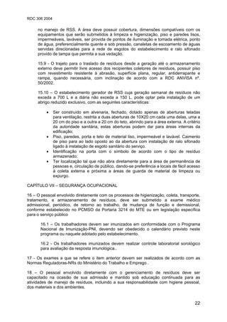 RDC 306 2004
22
no manejo de RSS. A área deve possuir cobertura, dimensões compatíveis com os
equipamentos que serão submetidos à limpeza e higienização, piso e paredes lisos,
impermeáveis, laváveis, ser provida de pontos de iluminação e tomada elétrica, ponto
de água, preferencialmente quente e sob pressão, canaletas de escoamento de águas
servidas direcionadas para a rede de esgotos do estabelecimento e ralo sifonado
provido de tampa que permita a sua vedação.
15.9 - O trajeto para o traslado de resíduos desde a geração até o armazenamento
externo deve permitir livre acesso dos recipientes coletores de resíduos, possuir piso
com revestimento resistente à abrasão, superfície plana, regular, antiderrapante e
rampa, quando necessária, com inclinação de acordo com a RDC ANVISA nº.
50/2002.
15.10 – O estabelecimento gerador de RSS cuja geração semanal de resíduos não
exceda a 700 L e a diária não exceda a 150 L, pode optar pela instalação de um
abrigo reduzido exclusivo, com as seguintes características:
• Ser construído em alvenaria, fechado, dotado apenas de aberturas teladas
para ventilação, restrita a duas aberturas de 10X20 cm cada uma delas, uma a
20 cm do piso e a outra a 20 cm do teto, abrindo para a área externa. A critério
da autoridade sanitária, estas aberturas podem dar para áreas internas da
edificação;
• Piso, paredes, porta e teto de material liso, impermeável e lavável. Caimento
de piso para ao lado oposto ao da abertura com instalação de ralo sifonado
ligado à instalação de esgoto sanitário do serviço.
• Identificação na porta com o símbolo de acordo com o tipo de resíduo
armazenado;
• Ter localização tal que não abra diretamente para a área de permanência de
pessoas e, circulação de público, dando-se preferência a locais de fácil acesso
à coleta externa e próxima a áreas de guarda de material de limpeza ou
expurgo.
CAPÍTULO VII – SEGURANÇA OCUPACIONAL
16 – O pessoal envolvido diretamente com os processos de higienização, coleta, transporte,
tratamento, e armazenamento de resíduos, deve ser submetido a exame médico
admissional, periódico, de retorno ao trabalho, de mudança de função e demissional,
conforme estabelecido no PCMSO da Portaria 3214 do MTE ou em legislação específica
para o serviço público
16.1 – Os trabalhadores devem ser imunizados em conformidade com o Programa
Nacional de Imunização-PNI, devendo ser obedecido o calendário previsto neste
programa ou naquele adotado pelo estabelecimento.
16.2 - Os trabalhadores imunizados devem realizar controle laboratorial sorológico
para avaliação da resposta imunológica..
17 - Os exames a que se refere o item anterior devem ser realizados de acordo com as
Normas Reguladoras-NRs do Ministério do Trabalho e Emprego .
18 – O pessoal envolvido diretamente com o gerenciamento de resíduos deve ser
capacitado na ocasião de sua admissão e mantido sob educação continuada para as
atividades de manejo de resíduos, incluindo a sua responsabilidade com higiene pessoal,
dos materiais e dos ambientes.
 