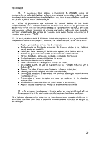 RDC 306 2004
23
18.1- A capacitação deve abordar a importância da utilização correta de
equipamentos de proteção individual - uniforme, luvas, avental impermeável, máscara, botas
e óculos de segurança específicos a cada atividade, bem como a necessidade de mantê-los
em perfeita higiene e estado de conservação.
19 - Todos os profissionais que trabalham no serviço, mesmo os que atuam
temporariamente ou não estejam diretamente envolvidos nas atividades de gerenciamento
de resíduos, devem conhecer o sistema adotado para o gerenciamento de RSS, a prática de
segregação de resíduos, reconhecer os símbolos, expressões, padrões de cores adotados,
conhecer a localização dos abrigos de resíduos, entre outros fatores indispensáveis à
completa integração ao PGRSS.
20 - Os serviços geradores de RSS devem manter um programa de educação continuada,
independente do vínculo empregatício existente, que deve contemplar dentre outros temas:
• Noções gerais sobre o ciclo da vida dos materiais;
• Conhecimento da legislação ambiental, de limpeza pública e de vigilância
sanitária relativas aos RSS;
• Definições, tipo e classificação dos resíduos e potencial de risco do resíduo;
• Sistema de gerenciamento adotado internamente no estabelecimento;
• Formas de reduzir a geração de resíduos e reutilização de materiais;
• Conhecimento das responsabilidades e de tarefas;
• Identificação das classes de resíduos;
• Conhecimento sobre a utilização dos veículos de coleta;
• Orientações quanto ao uso de Equipamentos de Proteção Individual–EPI e
Coletiva-EPC;
• Orientações sobre biossegurança (biológica, química e radiológica);
• Orientações quanto à higiene pessoal e dos ambientes;
• Orientações especiais e treinamento em proteção radiológica quando houver
rejeitos radioativos;
• Providências a serem tomadas em caso de acidentes e de situações
emergenciais;
• Visão básica do gerenciamento dos resíduos sólidos no município;
• Noções básicas de controle de infecção e de contaminação química.
20.1 – Os programas de educação continuada podem ser desenvolvidos sob a forma
de consorciamento entre os diversos estabelecimentos existentes na localidade.
21 – Todos os atos normativos mencionados neste Regulamento, quando substituídos ou
atualizados por novos atos, terão a referência automaticamente atualizada em relação ao
ato de origem.
 