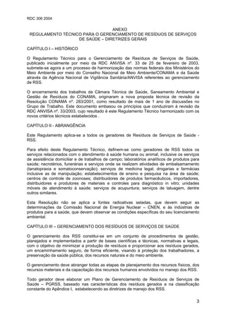 RDC 306 2004
3
ANEXO
REGULAMENTO TÉCNICO PARA O GERENCIAMENTO DE RESÍDUOS DE SERVIÇOS
DE SAÚDE – DIRETRIZES GERAIS
CAPÍTULO I – HISTÓRICO
O Regulamento Técnico para o Gerenciamento de Resíduos de Serviços de Saúde,
publicado inicialmente por meio da RDC ANVISA nº. 33 de 25 de fevereiro de 2003,
submete-se agora a um processo de harmonização das normas federais dos Ministérios do
Meio Ambiente por meio do Conselho Nacional de Meio Ambiente/CONAMA e da Saúde
através da Agência Nacional de Vigilância Sanitária/ANVISA referentes ao gerenciamento
de RSS.
O encerramento dos trabalhos da Câmara Técnica de Saúde, Saneamento Ambiental e
Gestão de Resíduos do CONAMA, originaram a nova proposta técnica de revisão da
Resolução CONAMA nº. 283/2001, como resultado de mais de 1 ano de discussões no
Grupo de Trabalho. Este documento embasou os princípios que conduziram à revisão da
RDC ANVISA nº. 33/2003, cujo resultado é este Regulamento Técnico harmonizado com os
novos critérios técnicos estabelecidos .
CAPÍTULO II - ABRANGÊNCIA
Este Regulamento aplica-se a todos os geradores de Resíduos de Serviços de Saúde -
RSS.
Para efeito deste Regulamento Técnico, definem-se como geradores de RSS todos os
serviços relacionados com o atendimento à saúde humana ou animal, inclusive os serviços
de assistência domiciliar e de trabalhos de campo; laboratórios analíticos de produtos para
saúde; necrotérios, funerárias e serviços onde se realizem atividades de embalsamamento
(tanatopraxia e somatoconservação); serviços de medicina legal; drogarias e farmácias
inclusive as de manipulação; estabelecimentos de ensino e pesquisa na área de saúde;
centros de controle de zoonoses; distribuidores de produtos farmacêuticos, importadores,
distribuidores e produtores de materiais e controles para diagnóstico in vitro; unidades
móveis de atendimento à saúde; serviços de acupuntura; serviços de tatuagem, dentre
outros similares.
Esta Resolução não se aplica a fontes radioativas seladas, que devem seguir as
determinações da Comissão Nacional de Energia Nuclear – CNEN, e às indústrias de
produtos para a saúde, que devem observar as condições específicas do seu licenciamento
ambiental.
CAPÍTULO III – GERENCIAMENTO DOS RESÍDUOS DE SERVIÇOS DE SAÚDE
O gerenciamento dos RSS constitui-se em um conjunto de procedimentos de gestão,
planejados e implementados a partir de bases científicas e técnicas, normativas e legais,
com o objetivo de minimizar a produção de resíduos e proporcionar aos resíduos gerados,
um encaminhamento seguro, de forma eficiente, visando à proteção dos trabalhadores, a
preservação da saúde pública, dos recursos naturais e do meio ambiente.
O gerenciamento deve abranger todas as etapas de planejamento dos recursos físicos, dos
recursos materiais e da capacitação dos recursos humanos envolvidos no manejo dos RSS.
Todo gerador deve elaborar um Plano de Gerenciamento de Resíduos de Serviços de
Saúde – PGRSS, baseado nas características dos resíduos gerados e na classificação
constante do Apêndice I, estabelecendo as diretrizes de manejo dos RSS.
 