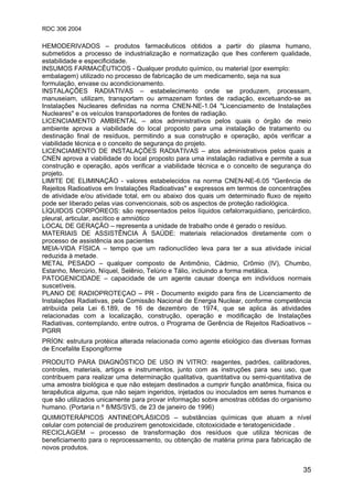 RDC 306 2004
35
HEMODERIVADOS – produtos farmacêuticos obtidos a partir do plasma humano,
submetidos a processo de industrialização e normatização que lhes conferem qualidade,
estabilidade e especificidade.
INSUMOS FARMACÊUTICOS - Qualquer produto químico, ou material (por exemplo:
embalagem) utilizado no processo de fabricação de um medicamento, seja na sua
formulação, envase ou acondicionamento.
INSTALAÇÕES RADIATIVAS – estabelecimento onde se produzem, processam,
manuseiam, utilizam, transportam ou armazenam fontes de radiação, excetuando-se as
Instalações Nucleares definidas na norma CNEN-NE-1.04 "Licenciamento de Instalações
Nucleares" e os veículos transportadores de fontes de radiação.
LICENCIAMENTO AMBIENTAL – atos administrativos pelos quais o órgão de meio
ambiente aprova a viabilidade do local proposto para uma instalação de tratamento ou
destinação final de resíduos, permitindo a sua construção e operação, após verificar a
viabilidade técnica e o conceito de segurança do projeto.
LICENCIAMENTO DE INSTALAÇÕES RADIATIVAS – atos administrativos pelos quais a
CNEN aprova a viabilidade do local proposto para uma instalação radiativa e permite a sua
construção e operação, após verificar a viabilidade técnica e o conceito de segurança do
projeto.
LIMITE DE ELIMINAÇÃO - valores estabelecidos na norma CNEN-NE-6.05 "Gerência de
Rejeitos Radioativos em Instalações Radioativas" e expressos em termos de concentrações
de atividade e/ou atividade total, em ou abaixo dos quais um determinado fluxo de rejeito
pode ser liberado pelas vias convencionais, sob os aspectos de proteção radiológica.
LÍQUIDOS CORPÓREOS: são representados pelos líquidos cefalorraquidiano, pericárdico,
pleural, articular, ascítico e amniótico
LOCAL DE GERAÇÃO – representa a unidade de trabalho onde é gerado o resíduo.
MATERIAIS DE ASSISTÊNCIA À SAÚDE: materiais relacionados diretamente com o
processo de assistência aos pacientes
MEIA-VIDA FÍSICA – tempo que um radionuclídeo leva para ter a sua atividade inicial
reduzida à metade.
METAL PESADO – qualquer composto de Antimônio, Cádmio, Crômio (IV), Chumbo,
Estanho, Mercúrio, Níquel, Selênio, Telúrio e Tálio, incluindo a forma metálica.
PATOGENICIDADE – capacidade de um agente causar doença em indivíduos normais
suscetíveis.
PLANO DE RADIOPROTEÇAO – PR - Documento exigido para fins de Licenciamento de
Instalações Radiativas, pela Comissão Nacional de Energia Nuclear, conforme competência
atribuída pela Lei 6.189, de 16 de dezembro de 1974, que se aplica às atividades
relacionadas com a localização, construção, operação e modificação de Instalações
Radiativas, contemplando, entre outros, o Programa de Gerência de Rejeitos Radioativos –
PGRR
PRÍON: estrutura protéica alterada relacionada como agente etiológico das diversas formas
de Encefalite Espongiforme
PRODUTO PARA DIAGNÓSTICO DE USO IN VITRO: reagentes, padrões, calibradores,
controles, materiais, artigos e instrumentos, junto com as instruções para seu uso, que
contribuem para realizar uma determinação qualitativa, quantitativa ou semi-quantitativa de
uma amostra biológica e que não estejam destinados a cumprir função anatômica, física ou
terapêutica alguma, que não sejam ingeridos, injetados ou inoculados em seres humanos e
que são utilizados unicamente para provar informação sobre amostras obtidas do organismo
humano. (Portaria n º 8/MS/SVS, de 23 de janeiro de 1996)
QUIMIOTERÁPICOS ANTINEOPLÁSICOS – substâncias químicas que atuam a nível
celular com potencial de produzirem genotoxicidade, citotoxicidade e teratogenicidade .
RECICLAGEM – processo de transformação dos resíduos que utiliza técnicas de
beneficiamento para o reprocessamento, ou obtenção de matéria prima para fabricação de
novos produtos.
 