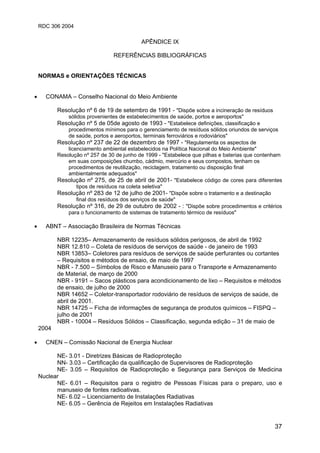 RDC 306 2004
37
APÊNDICE IX
REFERÊNCIAS BIBLIOGRÁFICAS
NORMAS e ORIENTAÇÕES TÉCNICAS
• CONAMA – Conselho Nacional do Meio Ambiente
Resolução nº 6 de 19 de setembro de 1991 - "Dispõe sobre a incineração de resíduos
sólidos provenientes de estabelecimentos de saúde, portos e aeroportos"
Resolução nº 5 de 05de agosto de 1993 - "Estabelece definições, classificação e
procedimentos mínimos para o gerenciamento de resíduos sólidos oriundos de serviços
de saúde, portos e aeroportos, terminais ferroviários e rodoviários"
Resolução nº 237 de 22 de dezembro de 1997 - "Regulamenta os aspectos de
licenciamento ambiental estabelecidos na Política Nacional do Meio Ambiente"
Resolução nº 257 de 30 de junho de 1999 - "Estabelece que pilhas e baterias que contenham
em suas composições chumbo, cádmio, mercúrio e seus compostos, tenham os
procedimentos de reutilização, reciclagem, tratamento ou disposição final
ambientalmente adequados"
Resolução nº 275, de 25 de abril de 2001- "Estabelece código de cores para diferentes
tipos de resíduos na coleta seletiva"
Resolução nº 283 de 12 de julho de 2001- "Dispõe sobre o tratamento e a destinação
final dos resíduos dos serviços de saúde"
Resolução nº 316, de 29 de outubro de 2002 - : "Dispõe sobre procedimentos e critérios
para o funcionamento de sistemas de tratamento térmico de resíduos"
• ABNT – Associação Brasileira de Normas Técnicas
NBR 12235– Armazenamento de resíduos sólidos perigosos, de abril de 1992
NBR 12.810 – Coleta de resíduos de serviços de saúde - de janeiro de 1993
NBR 13853– Coletores para resíduos de serviços de saúde perfurantes ou cortantes
– Requisitos e métodos de ensaio, de maio de 1997
NBR - 7.500 – Símbolos de Risco e Manuseio para o Transporte e Armazenamento
de Material, de março de 2000
NBR - 9191 – Sacos plásticos para acondicionamento de lixo – Requisitos e métodos
de ensaio, de julho de 2000
NBR 14652 – Coletor-transportador rodoviário de resíduos de serviços de saúde, de
abril de 2001.
NBR 14725 – Ficha de informações de segurança de produtos químicos – FISPQ –
julho de 2001
NBR - 10004 – Resíduos Sólidos – Classificação, segunda edição – 31 de maio de
2004
• CNEN – Comissão Nacional de Energia Nuclear
NE- 3.01 - Diretrizes Básicas de Radioproteção
NN- 3.03 – Certificação da qualificação de Supervisores de Radioproteção
NE- 3.05 – Requisitos de Radioproteção e Segurança para Serviços de Medicina
Nuclear
NE- 6.01 – Requisitos para o registro de Pessoas Físicas para o preparo, uso e
manuseio de fontes radioativas.
NE- 6.02 – Licenciamento de Instalações Radiativas
NE- 6.05 – Gerência de Rejeitos em Instalações Radiativas
 