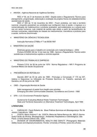 RDC 306 2004
38
• ANVISA – Agência Nacional de Vigilância Sanitária
RDC nº 50, de 21 de fevereiro de 2002 - Dispõe sobre o Regulamento Técnico para
planejamento, programação, elaboração e avaliação de projetos físicos de estabelecimentos
assistenciais de saúde.
RDC nº 305 de 14 de novembro de 2002 - Ficam proibidos, em todo o território
nacional, enquanto persistirem as condições que configurem risco à saúde, o ingresso e a
comercialização de matéria-prima e produtos acabados, semi-elaborados ou a granel para
uso em seres humanos, cujo material de partida seja obtido a partir de tecidos/fluidos de
animais ruminantes, relacionados às classes de medicamentos, cosméticos e produtos para
a saúde, conforme discriminado
• MINISTÉRIO DA CIÊNCIA E TECNOLOGIA
Instrução Normativa CTNBio nº 7 de 06/06/1997
• MINISTÉRIO DA SAÚDE
Diretrizes gerais para o trabalho em contenção com material biológico – 2004
Portaria SVS/MS 344 de 12 de maio de 1998 - Aprova o Regulamento Técnico sobre
substâncias e medicamentos sujeitos a controle especial.
• MINISTÉRIO DO TRABALHO E EMPREGO
Portaria 3.214, de 08 de junho de 1978 - Norma Reguladora – NR-7- Programa de
Controle Médico de Saúde Ocupacional
• PRESIDÊNCIA DA REPÚBLICA
Decreto 2657 de 03 de julho de 1998 - Promulga a Convenção nº 170 da OIT,
relativa à Segurança na Utilização de Produtos Químicos no Trabalho, assinada em
Genebra, em 25 de junho de 1990
• OMS – Organização Mundial de Saúde
Safe management of waste from Health-care activities
Emerging and other Communicable Diseases, Surveillance and Control - 1999
• EPA – U.S. Environment Protection Agency
Guidance for Evaluating Medical Waste Treatment Technologies
State and Territorial Association on Alternative Treatment Technologies, April 1994
LITERATURA
• CARVALHO , Paulo Roberto de. Boas Práticas Químicas em Biossegurança. Rio de
Janeiro: Interciência, 1999.
• COSTA, Marco Antonio F. da; COSTA, Maria de Fátima Barrozo da; MELO, Norma
Suely Falcão de Oliveira. Biossegurança – Ambientes Hospitalares e Odontológicos. São
Paulo: Livraria Santos Editora Ltda., 2000.
• DIVISION OF ENVIRONMENTAL HEALTH AND SAFETY. Photographic Materials:
Safety issues and disposal procedures. Florida: University of Florida. (www.ehs.ufl.edu)
 
