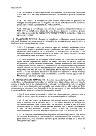 RDC 306 2004
5
1.3.4 – O Grupo B é identificado através do símbolo de risco associado, de acordo
com a NBR 7500 da ABNT e com discriminação de substância química e frases de
risco.
1.3.5 – O Grupo C é representado pelo símbolo internacional de presença de
radiação ionizante (trifólio de cor magenta) em rótulos de fundo amarelo e contornos
pretos, acrescido da expressão REJEITO RADIOATIVO.
1.3.6 – O Grupo E é identificado pelo símbolo de substância infectante constante na
NBR-7500 da ABNT, com rótulos de fundo branco, desenho e contornos pretos,
acrescido da inscrição de RESÍDUO PERFUROCORTANTE, indicando o risco que
apresenta o resíduo
1.4 – TRANSPORTE INTERNO - Consiste no traslado dos resíduos dos pontos de geração
até local destinado ao armazenamento temporário ou armazenamento externo com a
finalidade de apresentação para a coleta.
1.4.1 - O transporte interno de resíduos deve ser realizado atendendo roteiro
previamente definido e em horários não coincidentes com a distribuição de roupas,
alimentos e medicamentos, períodos de visita ou de maior fluxo de pessoas ou de
atividades. Deve ser feito separadamente de acordo com o grupo de resíduos e em
recipientes específicos a cada grupo de resíduos.
1.4.2 - Os recipientes para transporte interno devem ser constituídos de material
rígido, lavável, impermeável, provido de tampa articulada ao próprio corpo do
equipamento, cantos e bordas arredondados, e serem identificados com o símbolo
correspondente ao risco do resíduo neles contidos, de acordo com este Regulamento
Técnico. Devem ser providos de rodas revestidas de material que reduza o ruído. Os
recipientes com mais de 400 L de capacidade devem possuir válvula de dreno no
fundo. O uso de recipientes desprovidos de rodas deve observar os limites de carga
permitidos para o transporte pelos trabalhadores, conforme normas reguladoras do
Ministério do Trabalho e Emprego.
1.5 – ARMAZENAMENTO TEMPORÁRIO – Consiste na guarda temporária dos recipientes
contendo os resíduos já acondicionados, em local próximo aos pontos de geração, visando
agilizar a coleta dentro do estabelecimento e otimizar o deslocamento entre os pontos
geradores e o ponto destinado à apresentação para coleta externa. Não poderá ser feito
armazenamento temporário com disposição direta dos sacos sobre o piso, sendo obrigatória
a conservação dos sacos em recipientes de acondicionamento.
1.5.1- O armazenamento temporário poderá ser dispensado nos casos em que a
distância entre o ponto de geração e o armazenamento externo justifiquem.
1.5.2 - A sala para guarda de recipientes de transporte interno de resíduos deve ter
pisos e paredes lisas e laváveis, sendo o piso ainda resistente ao tráfego dos
recipientes coletores. Deve possuir ponto de iluminação artificial e área suficiente
para armazenar, no mínimo, dois recipientes coletores, para o posterior traslado até
a área de armazenamento externo. Quando a sala for exclusiva para o
armazenamento de resíduos, deve estar identificada como “SALA DE RESÍDUOS”.
1.5.3 - A sala para o armazenamento temporário pode ser compartilhada com a sala
de utilidades. Neste caso, a sala deverá dispor de área exclusiva de no mínimo 2 m2
,
para armazenar, dois recipientes coletores para posterior traslado até a área de
armazenamento externo.
 