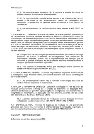 RDC 306 2004
6
1.5.4 - No armazenamento temporário não é permitida a retirada dos sacos de
resíduos de dentro dos recipientes ali estacionados.
1.5.5 - Os resíduos de fácil putrefação que venham a ser coletados por período
superior a 24 horas de seu armazenamento, devem ser conservados sob
refrigeração, e quando não for possível, serem submetidos a outro método de
conservação.
1.5.6 – O armazenamento de resíduos químicos deve atender à NBR 12235 da
ABNT.
1.6 TRATAMENTO - Consiste na aplicação de método, técnica ou processo que modifique
as características dos riscos inerentes aos resíduos, reduzindo ou eliminando o risco de
contaminação, de acidentes ocupacionais ou de dano ao meio ambiente. O tratamento pode
ser aplicado no próprio estabelecimento gerador ou em outro estabelecimento, observadas
nestes casos, as condições de segurança para o transporte entre o estabelecimento gerador
e o local do tratamento. Os sistemas para tratamento de resíduos de serviços de saúde
devem ser objeto de licenciamento ambiental, de acordo com a Resolução CONAMA nº.
237/1997 e são passíveis de fiscalização e de controle pelos órgãos de vigilância sanitária e
de meio ambiente.
1.6.1 - O processo de autoclavação aplicado em laboratórios para redução de carga
microbiana de culturas e estoques de microrganismos está dispensado de
licenciamento ambiental, ficando sob a responsabilidade dos serviços que as
possuírem, a garantia da eficácia dos equipamentos mediante controles químicos e
biológicos periódicos devidamente registrados.
1.6.2 – Os sistemas de tratamento térmico por incineração devem obedecer ao
estabelecido na Resolução CONAMA nº. 316/2002.
1.7 - ARMAZENAMENTO EXTERNO – Consiste na guarda dos recipientes de resíduos até
a realização da etapa de coleta externa, em ambiente exclusivo com acesso facilitado para
os veículos coletores.
1.7.1 - No armazenamento externo não é permitida a manutenção dos sacos de
resíduos fora dos recipientes ali estacionados.
1.8 COLETA E TRANSPORTE EXTERNOS –Consistem na remoção dos RSS do abrigo de
resíduos (armazenamento externo) até a unidade de tratamento ou disposição final,
utilizando-se técnicas que garantam a preservação das condições de acondicionamento e a
integridade dos trabalhadores, da população e do meio ambiente, devendo estar de acordo
com as orientações dos órgãos de limpeza urbana.
1.8.1 - A coleta e transporte externos dos resíduos de serviços de saúde devem ser
realizados de acordo com as normas NBR 12.810 e NBR 14652 da ABNT.
1.9 - DISPOSIÇÃO FINAL - Consiste na disposição de resíduos no solo, previamente
preparado para recebê-los, obedecendo a critérios técnicos de construção e operação, e
com licenciamento ambiental de acordo com a Resolução CONAMA nº.237/97.
Capítulo IV – RESPONSABILIDADES
2. Compete aos serviços geradores de RSS:
 