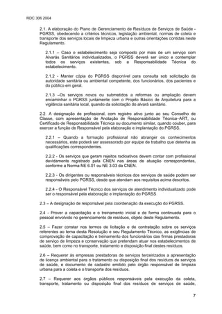 RDC 306 2004
7
2.1. A elaboração do Plano de Gerenciamento de Resíduos de Serviços de Saúde -
PGRSS, obedecendo a critérios técnicos, legislação ambiental, normas de coleta e
transporte dos serviços locais de limpeza urbana e outras orientações contidas neste
Regulamento.
2.1.1 – Caso o estabelecimento seja composto por mais de um serviço com
Alvarás Sanitários individualizados, o PGRSS deverá ser único e contemplar
todos os serviços existentes, sob a Responsabilidade Técnica do
estabelecimento.
2.1.2 - Manter cópia do PGRSS disponível para consulta sob solicitação da
autoridade sanitária ou ambiental competente, dos funcionários, dos pacientes e
do público em geral.
2.1.3 –Os serviços novos ou submetidos a reformas ou ampliação devem
encaminhar o PGRSS juntamente com o Projeto Básico de Arquitetura para a
vigilância sanitária local, quando da solicitação do alvará sanitário.
2.2. A designação de profissional, com registro ativo junto ao seu Conselho de
Classe, com apresentação de Anotação de Responsabilidade Técnica–ART, ou
Certificado de Responsabilidade Técnica ou documento similar, quando couber, para
exercer a função de Responsável pela elaboração e implantação do PGRSS.
2.2.1 – Quando a formação profissional não abranger os conhecimentos
necessários, este poderá ser assessorado por equipe de trabalho que detenha as
qualificações correspondentes.
2.2.2 - Os serviços que geram rejeitos radioativos devem contar com profissional
devidamente registrado pela CNEN nas áreas de atuação correspondentes,
conforme a Norma NE 6.01 ou NE 3.03 da CNEN.
2.2.3 - Os dirigentes ou responsáveis técnicos dos serviços de saúde podem ser
responsáveis pelo PGRSS, desde que atendam aos requisitos acima descritos.
2.2.4 - O Responsável Técnico dos serviços de atendimento individualizado pode
ser o responsável pela elaboração e implantação do PGRSS.
2.3 – A designação de responsável pela coordenação da execução do PGRSS.
2.4 - Prover a capacitação e o treinamento inicial e de forma continuada para o
pessoal envolvido no gerenciamento de resíduos, objeto deste Regulamento.
2.5 – Fazer constar nos termos de licitação e de contratação sobre os serviços
referentes ao tema desta Resolução e seu Regulamento Técnico, as exigências de
comprovação de capacitação e treinamento dos funcionários das firmas prestadoras
de serviço de limpeza e conservação que pretendam atuar nos estabelecimentos de
saúde, bem como no transporte, tratamento e disposição final destes resíduos.
2.6 – Requerer às empresas prestadoras de serviços terceirizados a apresentação
de licença ambiental para o tratamento ou disposição final dos resíduos de serviços
de saúde, e documento de cadastro emitido pelo órgão responsável de limpeza
urbana para a coleta e o transporte dos resíduos.
2.7 – Requerer aos órgãos públicos responsáveis pela execução da coleta,
transporte, tratamento ou disposição final dos resíduos de serviços de saúde,
 