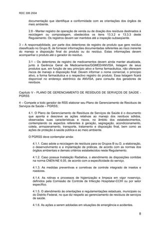 RDC 306 2004
8
documentação que identifique a conformidade com as orientações dos órgãos de
meio ambiente.
2.8 - Manter registro de operação de venda ou de doação dos resíduos destinados à
reciclagem ou compostagem, obedecidos os itens 13.3.2 e 13.3.3 deste
Regulamento. Os registros devem ser mantidos até a inspeção subseqüente.
3 – A responsabilidade, por parte dos detentores de registro de produto que gere resíduo
classificado no Grupo B, de fornecer informações documentadas referentes ao risco inerente
do manejo e disposição final do produto ou do resíduo. Estas informações devem
acompanhar o produto até o gerador do resíduo.
3.1 – Os detentores de registro de medicamentos devem ainda manter atualizada,
junto à Gerência Geral de Medicamentos/GGMED/ANVISA, listagem de seus
produtos que, em função de seu princípio ativo e forma farmacêutica, não oferecem
riscos de manejo e disposição final. Devem informar o nome comercial, o princípio
ativo, a forma farmacêutica e o respectivo registro do produto. Essa listagem ficará
disponível no endereço eletrônico da ANVISA, para consulta dos geradores de
resíduos.
Capítulo V - PLANO DE GERENCIAMENTO DE RESÍDUOS DE SERVIÇOS DE SAÚDE -
PGRSS
4 – Compete a todo gerador de RSS elaborar seu Plano de Gerenciamento de Resíduos de
Serviços de Saúde – PGRSS;
4.1. O Plano de Gerenciamento de Resíduos de Serviços de Saúde é o documento
que aponta e descreve as ações relativas ao manejo dos resíduos sólidos,
observadas suas características e riscos, no âmbito dos estabelecimentos,
contemplando os aspectos referentes à geração, segregação, acondicionamento,
coleta, armazenamento, transporte, tratamento e disposição final, bem como as
ações de proteção à saúde pública e ao meio ambiente.
O PGRSS deve contemplar ainda:
4.1.1. Caso adote a reciclagem de resíduos para os Grupos B ou D, a elaboração,
o desenvolvimento e a implantação de práticas, de acordo com as normas dos
órgãos ambientais e demais critérios estabelecidos neste Regulamento.
4.1.2. Caso possua Instalação Radiativa, o atendimento às disposições contidas
na norma CNEN-NE 6.05, de acordo com a especificidade do serviço.
4.1.3. As medidas preventivas e corretivas de controle integrado de insetos e
roedores.
4.1.4. As rotinas e processos de higienização e limpeza em vigor noserviço,
definidos pela Comissão de Controle de Infecção Hospitalar-CCIH ou por setor
específico.
4.1.5. O atendimento às orientações e regulamentações estaduais, municipais ou
do Distrito Federal, no que diz respeito ao gerenciamento de resíduos de serviços
de saúde.
4.1.6. As ações a serem adotadas em situações de emergência e acidentes.
 