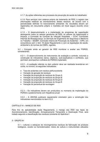 RDC 306 2004
9
4.1.7. As ações referentes aos processos de prevenção de saúde do trabalhador.
4.1.8. Para serviços com sistema próprio de tratamento de RSS, o registro das
informações relativas ao monitoramento destes resíduos, de acordo com a
periodicidade definida no licenciamento ambiental. Os resultados devem ser
registrados em documento próprio e mantidos em local seguro durante cinco
anos.
4.1.9 – O desenvolvimento e a implantação de programas de capacitação
abrangendo todos os setores geradores de RSS, os setores de higienização e
limpeza, a Comissão de Controle de Infecção Hospitalar – CCIH, Comissões
Internas de Biossegurança, os Serviços de Engenharia de Segurança e Medicina
no Trabalho – SESMT, Comissão Interna de Prevenção de Acidentes – CIPA, em
consonância com o item 18 deste Regulamento e com as legislações de saúde,
ambiental e de normas da CNEN, vigentes.
4.2 – Compete ainda ao gerador de RSS monitorar e avaliar seu PGRSS,
considerando;
4.2.1 – O desenvolvimento de instrumentos de avaliação e controle, incluindo a
construção de indicadores claros, objetivos, auto-explicativos e confiáveis, que
permitam acompanhar a eficácia do PGRSS implantado.
4.2.2 – A avaliação referida no item anterior deve ser realizada levando-se em
conta, no mínimo, os seguintes indicadores:
• Taxa de acidentes com resíduo pérfurocortante
• Variação da geração de resíduos
• Variação da proporção de resíduos do Grupo A
• Variação da proporção de resíduos do Grupo B
• Variação da proporção de resíduos do Grupo D
• Variação da proporção de resíduos do Grupo E
• Variação do percentual de reciclagem
4.2.3 – Os indicadores devem ser produzidos no momento da implantação do
PGRSS e posteriormente com freqüência anual.
4.2.4 – A ANVISA publicará regulamento orientador para a construção dos
indicadores mencionados no item 4.2.2.
CAPÍTULO VI – MANEJO DE RSS
Para fins de aplicabilidade deste Regulamento, o manejo dos RSS nas fases de
Acondicionamento, Identificação, Armazenamento Temporário e Destinação Final, será
tratado segundo a classificação dos resíduos constante do Apêndice I
5 - GRUPO A1
5.1 – culturas e estoques de microrganismos resíduos de fabricação de produtos
biológicos, exceto os hemoderivados; meios de cultura e instrumentais utilizados
 