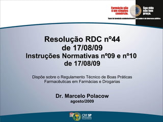 Resolução RDC nº44 de 17/08/09 Instruções Normativas nº09 e nº10  de 17/08/09   Dispõe sobre o Regulamento Técnico de Boas Práticas Farmacêuticas em Farmácias e Drogarias Dr. Marcelo Polacow agosto/2009 
