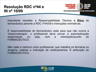 Importante ressaltar a Responsabilidade Técnica e  Ética  do farmacêutico perante a RDC nº44/09 e instruções normativas. É responsabilidade do farmacêutico zelar para que não ocorra a “empurroterapia”, o profissional deve prover a automedicação responsável, ou seja, com a orientação/auxílio do FARMACÊUTICO. Não cabe a nenhum outro profissional, que trabalha na farmácia ou drogaria, realizar a indicação de medicamentos. É atribuição do FARMACÊUTICO. Resolução RDC nº44 e  IN nº 10/09  