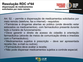 Art. 52. – permite a dispensação de medicamentos solicitados por meio remoto (telefone, fax e internet) - requisitos: Farmácias e drogarias abertas ao público (onde deverão estar estocados os medicamentos), com farmacêutico presente durante todo o horário de funcionamento; Deve garantir o direito de acesso do cidadão à orientação farmacêutica (através de meios de comunicação direta e imediata com o Farmacêutico); Medicamentos sujeitos à prescrição – deve ser apresentada receita (fax, e-mail ou outros); Farmacêutico deve avaliar a receita; Não pode dispensar medicamentos sujeitos a controle especial; Resolução RDC nº44 dispensação de medicamentos  solicitados por meio remoto 