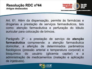 Resolução RDC nº44  Artigos destacados Art. 61. Além da dispensação, permite às farmácias e drogarias a prestação de serviços farmacêuticos, tais como: atenção farmacêutica e perfuração do lóbulo auricular para colocação de brincos. Parágrafo 2º - a prestação de serviço de  atenção farmacêutica  compreende: a atenção farmacêutica domiciliar, a aferição de determinados parâmetros fisiológicos (pressão arterial e temperatura corporal) e bioquímico do usuário (glicemia capilar) e a administração de medicamentos (inalação e aplicação de injetáveis). 