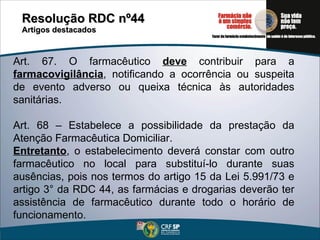 Resolução RDC nº44  Artigos destacados Art. 67. O farmacêutico  deve  contribuir para a  farmacovigilância , notificando a ocorrência ou suspeita de evento adverso ou queixa técnica às autoridades sanitárias.  Art. 68 – Estabelece a possibilidade da prestação da Atenção Farmacêutica Domiciliar. Entretanto , o estabelecimento deverá constar com outro farmacêutico no local para substituí-lo durante suas ausências, pois nos termos do artigo 15 da Lei 5.991/73 e artigo 3° da RDC 44, as farmácias e drogarias deverão ter assistência de farmacêutico durante todo o horário de funcionamento. 