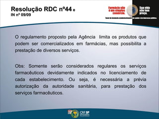 O regulamento proposto pela Agência  limita os produtos que podem ser comercializados em farmácias, mas possibilita a prestação de diversos serviços. Obs: Somente serão considerados regulares os serviços farmacêuticos devidamente indicados no licenciamento de cada estabelecimento. Ou seja, é necessária a prévia autorização da autoridade sanitária, para prestação dos serviços farmacêuticos. Resolução RDC nº44  e  IN nº 09/09 